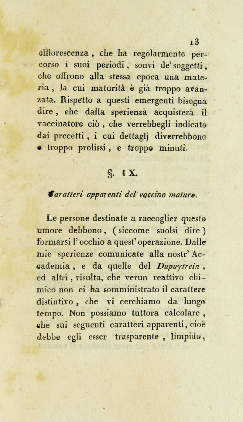 efflorescenza , che ha regolarmente per- corso i suoi periodi, so'nvi de'soggetti, che offrono alla stessa epoca una mate- ria , la cui maturità è già troppo avan- zata. Rispetto a questi emergenti bisogna dire , che dalla sperienzà acquisterà il vaccinatore ciò , che verrebbegli indicato dai precetti , i cui dettaglj diverrebbonc • troppo prolissi, e troppo minuti. §: ix. Caratteri apparenti del vaccino mature. Le persone destinate a raccoglier questo umore debbono , ( siccome suolsi dire ) formarsi l'occhio a quesf operazione. Dalle mie sperienze comunicate alla nostr' Ac- cademia , e da quelle del Dupuytrein , ed altri, risulta, che verun reattivo chi- mico non ci ha somministrato il carattere distintivo , che vi cerchiamo da lungo tempo. Non possiamo tuttora calcolare , che sui seguenti caratteri apparenti, cioè debbe egli esser trasparente , limpido s