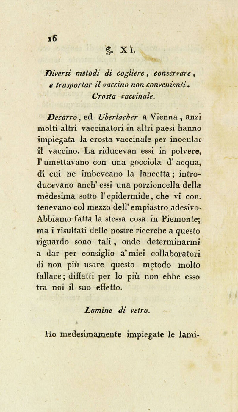 §. xì. Diversi metodi di cogliere, conservare, e trasportar il vaccino non convenienti. Crosta vaccinale. Decarro, ed Uherlacher a Vienna , anzi molti altri vaccinatori in altri paesi hanno impiegata la crosta vaccinale per inocular il vaccino. La riducevan essi in polvere, r umettavano con una gocciola d' acqua, di cui ne imbeveano la lancetta ; intro- ducevano anch' essi una porzioncella della medesima sotto l'epidermide, che vi con. tenevano col mezzo dell' empiastro adesivo- Abbiamo fatta la stessa cosa in Piemonte; ma i risultati delle nostre ricerche a questo riguardo sono tali, onde determinarmi a dar per consiglio a'miei collaboratori di non più usare questo metodo molto fallace ; difiatti per lo più non ebbe esso tra noi il suo effetto. Lamine di vetro. Ho medesimamente impiegate le lami-