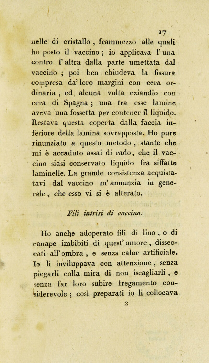 *7 nelle di cristallo , frammezzo alle quali ho posto il vaccino ; io applicava V una contro l'altra dalla parte umettata dal vaccino ; poi ben chiudeva la fissura compresa da' loro margini con cera or- dinaria , ed, alcuna volta eziandio con cera di Spagna ; una tra esse lamine aveva una fossetta per contener il liquido. Restava questa coperta dalla faccia in- feriore della lamina sovrapposta. Ho pure rinunziato a questo metodo , stante che mi è accaduto assai di rado, che il vac- cino siasi conservato liquido fra siffatte Jaminelle. La grande consistenza acquista- tavi dal vaccino m'annunzia in gene- rale , che esso vi si è alterato. Fili intrisi di vaccino. Ho anche adoperato fili di lino , o di canape imbibiti di quest' umore , dissec- cati all' ombra , e senza calor artificiale. Io li inviluppava con attenzione , senza piegarli colla mira di non iscagliarli , e senza far loro subire fregamento con- siderevole ; così preparati io li collocava