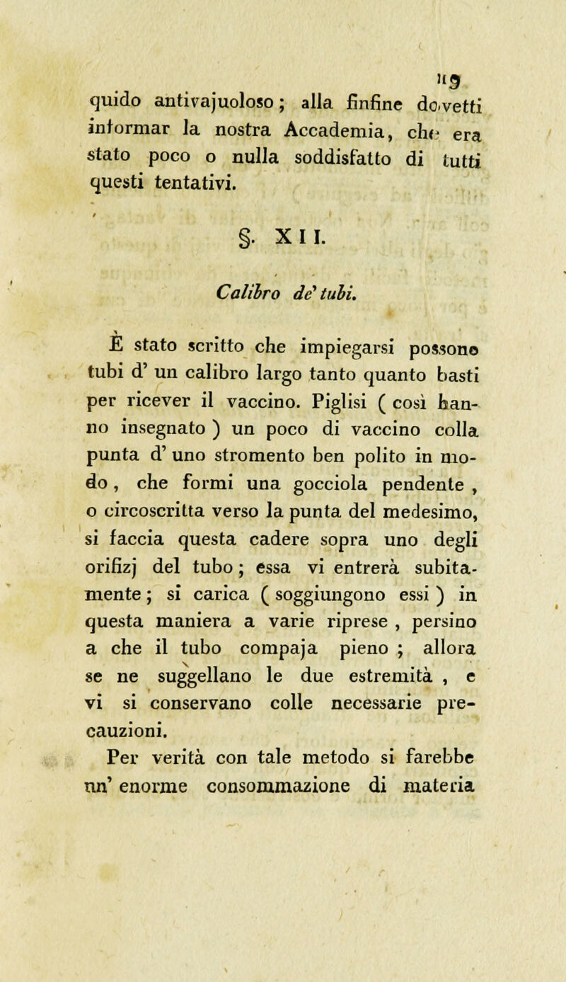 9 quido antivajuoloso ; alla fintine dovetti intorniar la nostra Accademia, che era stato poco o nulla soddisfatto di tutti questi tentativi. §. XII. Calibro de1 tubi. E stato scritto che impiegarsi possono tubi d' un calibro largo tanto quanto basti per ricever il vaccino. Piglisi ( così tan- no insegnato ) un poco di vaccino colla punta d' uno stromento ben polito in mo- do , che formi una gocciola pendente , o circoscritta verso la punta del medesimo, si faccia questa cadere sopra uno degli orifizj del tubo ; essa vi entrerà subita- mente ; si carica ( soggiungono essi ) in questa maniera a varie riprese , persino a che il tubo compaja pieno ; allora se ne suggellano le due estremità , e vi si conservano colle necessarie pre- cauzioni. Per verità con tale metodo si farebbe nn' enorme consommazione di materia