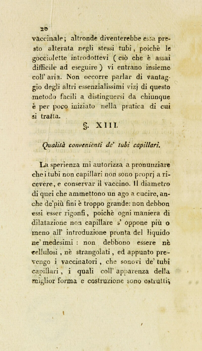 vaccinale; altronde diventerebbe essa pre- sto alterata negli stessi tubi, poiché le gocciulette introdottevi ( ciò che è assai difficile ad eseguire ) vi entrano insieme coli'aria. Non occorre parlar di vantag- gio degli altri essenzialissimi vizj di questo metodo facili a distinguersi da chiunque è per poco iniziato nella pratica di cui si tratta. §. XIII. Qualità conveniènti de' tubi capillari. La sperìenza mi autorizza a pronunziare chei tubi non capillari non sono proprj a ri- cevere, e conservar il vaccino. Il diametro di quei che ammettono un ago a cucire, an- che de'più fini è troppo grande: non debbon essi esser rigonfi, poiché ogni maniera di dilatazione non capillare s' oppone più o meno all' introduzione pronta del liquido ne' medesimi : non debbono essere né celluiosi, né strangolati, ed appunto pre- vengo i vaccinatori, che sonovi de' tubi capillari , i quali coli' apparenza della miglior forma e costruzione sono osLutli*