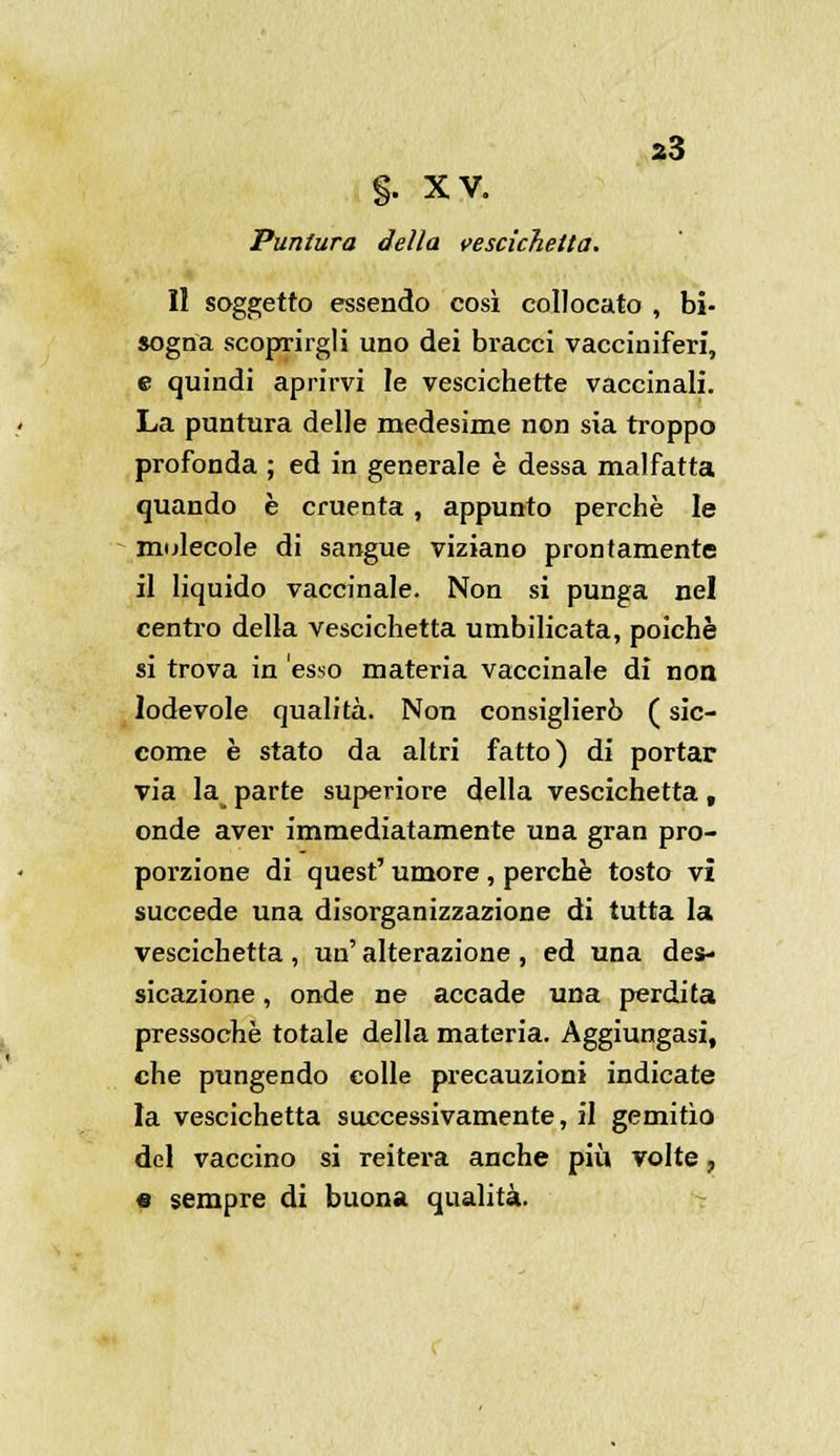 a3 §. XV. Puntura della vescichetta. Il soggetto essendo così collocato , bi- sogna scoprirgli uno dei bracci vacciniferi, e quindi aprirvi le vescichette vaccinali. La puntura delle medesime non sia troppo profonda ; ed in generale è dessa malfatta quando è cruenta , appunto perchè le molecole di sangue viziano prontamente il liquido vaccinale. Non si punga nel centro della vescichetta umbilicata, poiché si trova in esso materia vaccinale di non lodevole qualità. Non consiglierò ( sic- come è stato da altri fatto) di portar via la parte superiore della vescichetta, onde aver immediatamente una gran pro- porzione di quest' umore , perchè tosto vi succede una disorganizzazione di tutta la vescichetta , un' alterazione , ed una des- sicazione, onde ne accade una perdita pressoché totale della materia. Aggiungasi, che pungendo eolle precauzioni indicate la vescichetta successivamente, il gemitìo del vaccino si reitera anche più volte, e sempre di buona qualità.