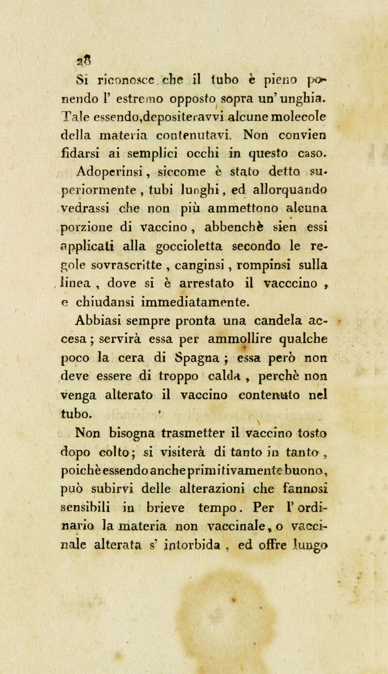 Si riconosce che il tubo è pieno pò* nendo 1' estremo opposto sopra un'unghia. Tale essendo,depositeravvi alcune molecole della materia contenutavi. Non convien fidarsi ai semplici occhi in questo caso. Adoperimi, siccome è stato detto su- periormente , tubi lunghi, ed allorquando vedrassi che non più ammettono alcuna porzione di vaccino, abbenchè sien essi applicali alla goccioletta secondo le re- gole sovrascritte , canginsi, rompimi sulla linea , dove si è arrestato il vacccino , e chiudansi immediatamente. Abbiasi sempre pronta una candela ac- cesa ; servirà essa per ammollire qualche poco la cera di Spagna ; essa però non deve essere di troppo calda , perchè non venga alterato il vaccino contenuto nel tubo. ' Non bisogna trasmetter il vaccino tosto dopo colto; si visiterà di tanto in tanto, poiché essendo anche primi tivamente buono, può subirvi delle alterazioni che fannosi sensibili in brieve tempo. Per Y ordi- nario la materia non vaccinale, o vacci- nale alterata s' intorbida . ed offre lungo