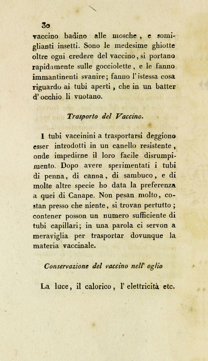 \ 3o Taccino badino alle mosche , e somi- glianti insetti. Sono le medesime ghiotte oltre ogni credere del vaccino, si portano rapidamente sulle gocciolette , e le fanno immantinenti svanire ; fanno l'istessa cosa riguardo ai tubi aperti, che in un batter d'occhio li vuotano. Trasporto del Vaccino. I tubi vaccinini a trasportarsi deggiono esser introdotti in un canello resistente , onde impedirne il loro facile disrumpi- mento. Dopo avere sperimentati i tubi di penna, di canna, di sambuco, e di molte altre specie ho data la preferenza a quei di Canape. Non pesan molto, co- stan presso che niente, si trovan pertutto ; contener posson un numero sufficiente di tubi capillari; in una parola ci servon a meraviglia per trasportar dovunque la materia vaccinale. Conservazione del vaccino nelf ogìio La luce, il calorico, 1' elettricità etc.