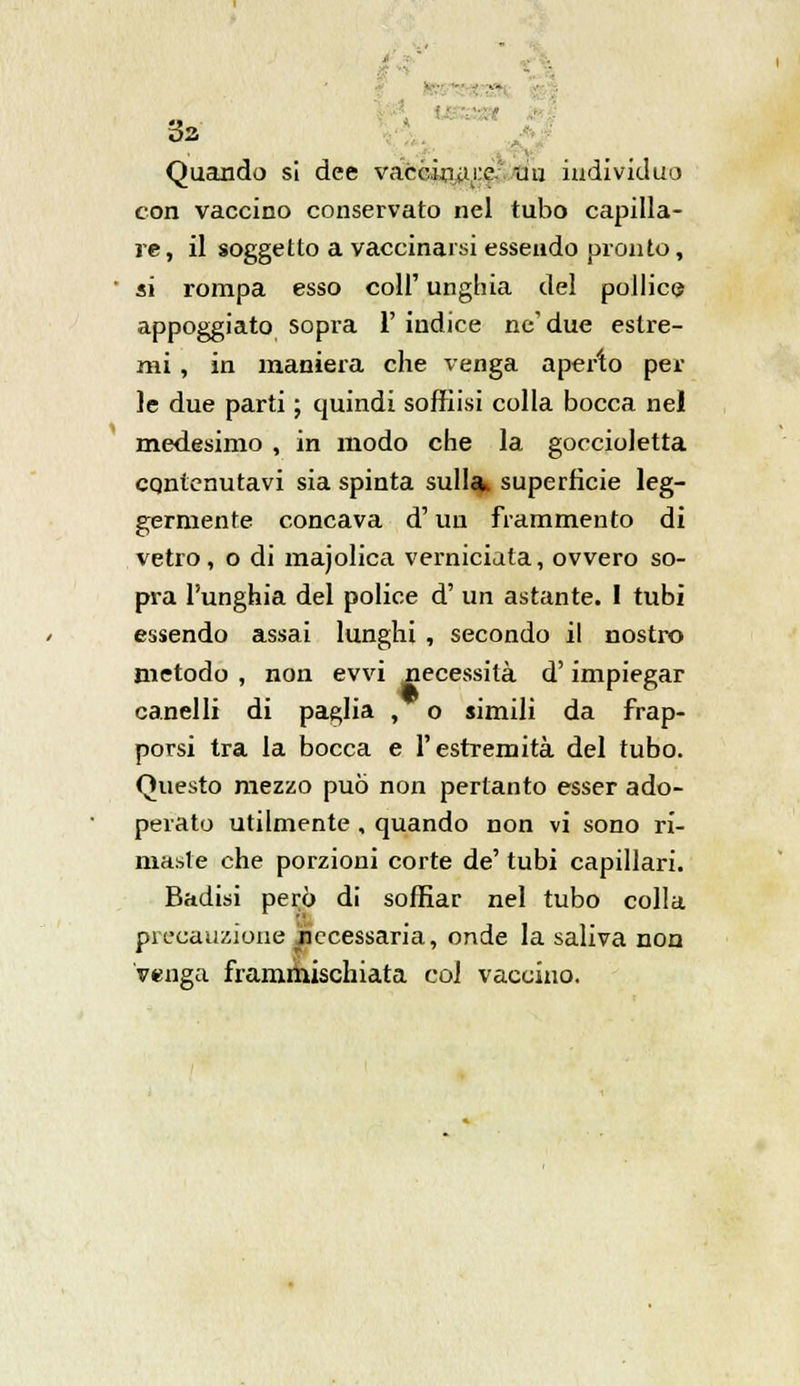 ... . 02. Quando si dee va~ccinar.e. uu individuo con vaccino conservato nel tubo capilla- re, il soggetto a vaccinarsi essendo pronto, ' ai rompa esso coli' unghia del pollice appoggiato sopra 1' indice ne' due estre- mi , in maniera che venga aperto pel- le due parti ; quindi soffrisi colla bocca nei medesimo , in modo che la goccioletta cqntenutavi sia spinta sulla superficie leg- germente concava d'un frammento di vetro, o di majolica verniciata, ovvero so- pra l'unghia del police d' un astante. 1 tubi essendo assai lunghi , secondo il nostro metodo , non evvi necessità d'impiegar canelli di paglia , o simili da frap- porsi tra la bocca e l'estremità del tubo. Questo mezzo può non pertanto esser ado- perato utilmente , quando non vi sono ri- maste che porzioni corte de' tubi capillari. Badisi però di soffiar nel tubo colla precauzione ^necessaria, onde la saliva non venga frammischiata coi vaccino.