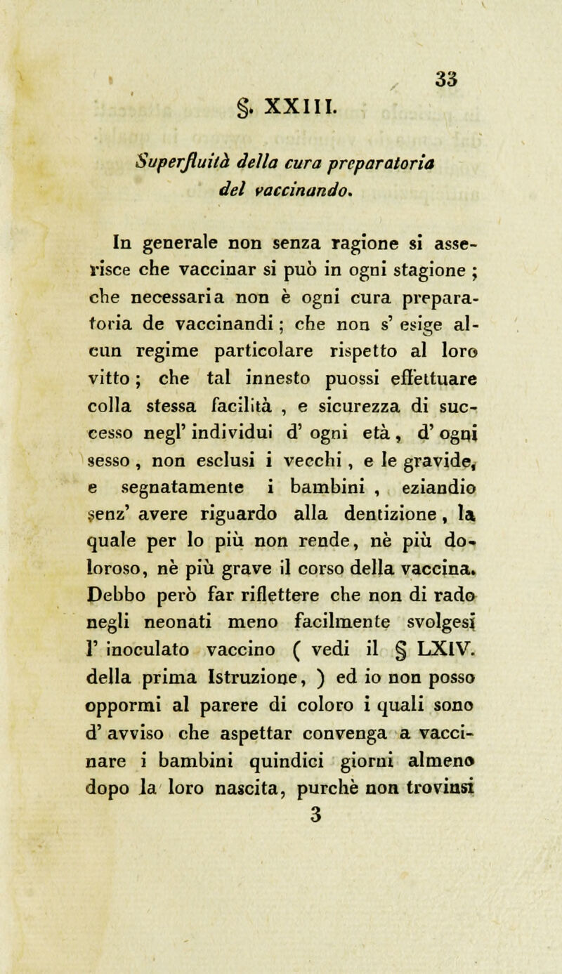 §. XXIII. Superfluità della cura preparatoria del vaccinando. In generale non senza ragione si asse- risce che vaccinar si può in ogni stagione ; che necessaria non è ogni cura prepara- toria de vaccinandi ; che non s' esige al- cun regime particolare rispetto al loro vitto ; che tal innesto puossi effettuare colla stessa facilità , e sicurezza di suc- cesso negl' individui d' ogni età , d' ogni sesso , non esclusi i vecchi, e le gravide, e segnatamente i bambini , eziandio senz' avere riguardo alla dentizione, la quale per lo più non rende, né più do- loroso, ne più grave il corso della vaccina. Debbo però far riflettere che non di rado negli neonati meno facilmente svolgesi Y inoculato vaccino ( vedi il § LXIV. della prima Istruzione, ) ed io non posso oppormi al parere di coloro i quali sono d' avviso che aspettar convenga a vacci- nare i bambini quindici giorni almeno dopo la loro nascita, purché non trovinsi 3