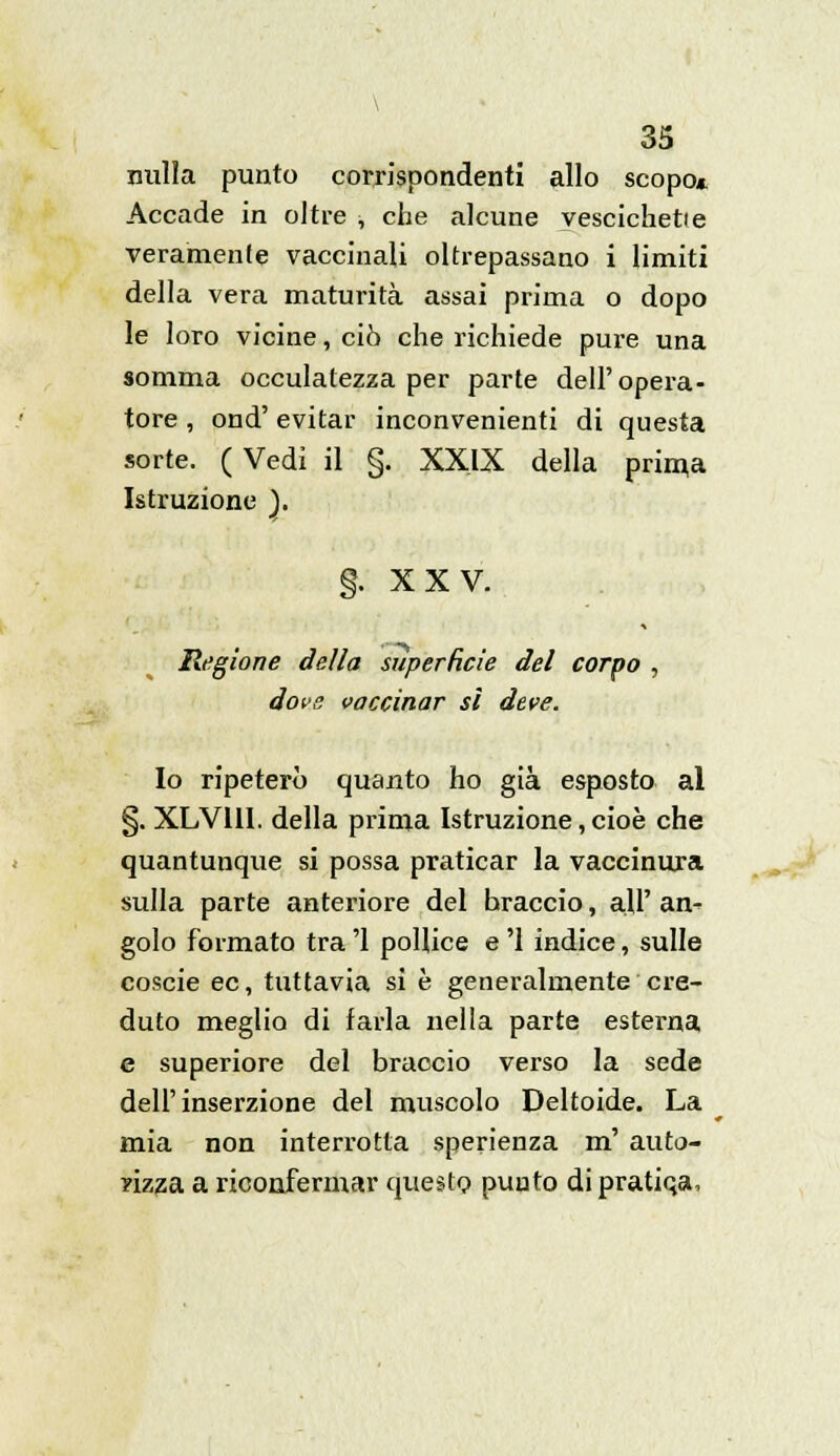 \ 35 nulla punto corrispondenti allo scopo* Accade in oltre , che alcune vescichette veramente vaccinali oltrepassano i limiti della vera maturità assai prima o dopo le loro vicine, ciò che richiede pure una somma occulatezza per parte dell'opera- tore , ond' evitar inconvenienti di questa sorte. ( Vedi il §. XXIX della prima Istruzione ). §. XXV. Regione della superficie del corpo , dove vaccinar sì deve. Io ripeterò quanto ho già esposto al §. XLVI1I. della prima Istruzione, cioè che quantunque si possa praticar la vaccinura sulla parte anteriore del braccio, all' an- golo formato tra '1 pollice e '1 indice, sulle coscie ec, tuttavia si è generalmente cre- duto meglio di farla nella parte esterna e superiore del braccio verso la sede dell'inserzione del muscolo Deltoide. La mia non interrotta sperienza m' auto- rizza a riconfermar questo puuto di pratiqa,