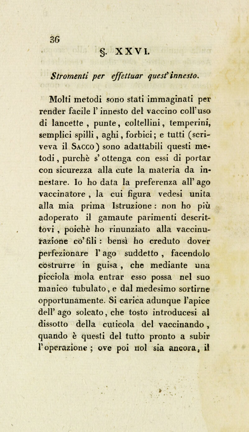 §. XXVI. Slromenti per effettuar auesf innesto. Molti metodi sono stati immaginati per render facile l'innesto del vaccino coli'uso di lancette, punte, coltellini, temperini, semplici spilli, aghi, forbici; e tutti (scri- veva il Sacco) sono adattabili questi me- todi , purché s' ottenga con essi di portar con sicurezza alla cute la materia da in- nestare. Io ho data la preferenza all' ago vaccinatore , la cui figura vedesi unita alla mia prima Istruzione : non ho più adoperato il gamaute parimenti descrit- tovi , poiché ho rinunziato alla vaccinu- razione co' fili : bensì ho creduto dover perfezionare V ago suddetto , facendolo costrurre in guisa, che mediante una picciola mola entrar esso possa nel suo manico tubulato, e dal medesimo sortirne opportunamente. Si carica adunque l'apice dell' ago solcato, che tosto introducesi al dissotto della cuticola del vaccinando, quando è questi del tutto pronto a subir l'operazione ; ove poi noi sia ancora, il