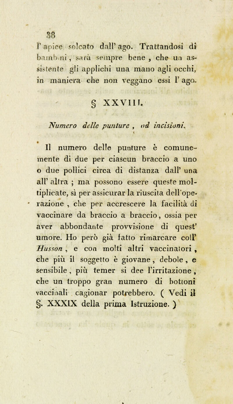 l'apice solcato dall' ago. Trattandosi dì bamb.ni, sarà sempre bene , che un as- sistente gli applichi una mano agli occhi, in maniera che non veggano essi 1' ago. § XXVIII. Numero delle punture , od incisioni. Il numero delle punture è comune- mente di due per ciascun braccio a uno o due pollici circa di distanza dall' una all' altra ; ma possono essere queste mol- tiplicate, sì per assicurar la riuscita dell'ope- razione , che per accrescere la facilità di vaccinare da braccio a braccio, ossia per aver abbondante provvisione di quest' umore. Ho però già latto rimarcare coli' Husson , e con molti altri vaccinatori , ehe più il soggetto è giovane , debole , e sensibile , più temer si dee l'irritazione , che un troppo gran numero di bottoni vaccinali cagionar potrebbero. ( Vedi il §. XXXIX della prima Istruzione. )