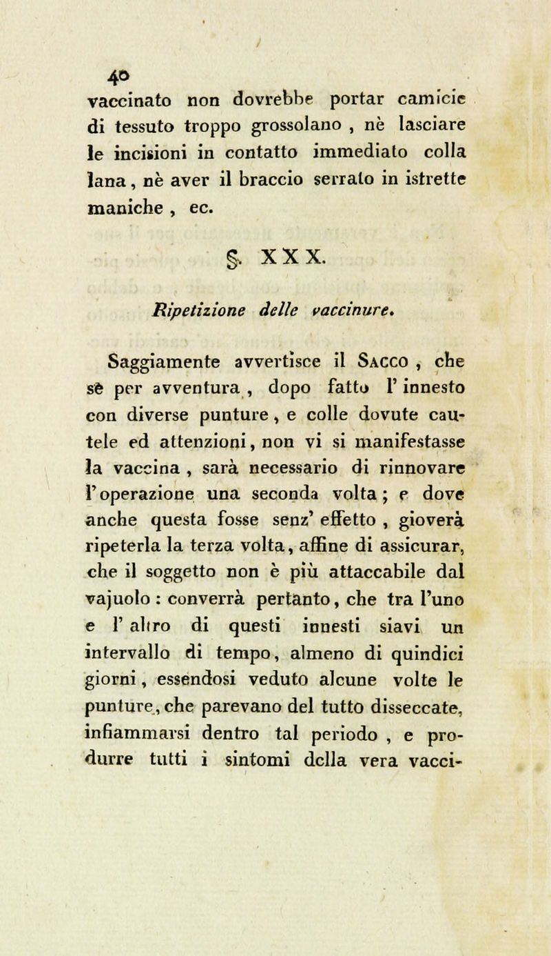 vaccinato non dovrebbe portar camicie di tessuto troppo grossolano , né lasciare le incisioni in contatto immediato colla lana, né aver il braccio serralo in istrette maniche , ec. §, XXX. Ripetizione delle vaccinare. Saggiamente avvertìsce il Sacco , che sé per avventura, dopo fatto l'innesto con diverse punture, e colle dovute cau- tele ed attenzioni, non vi si manifestasse la vaccina , sarà necessario di rinnovare l'operazione una seconda volta; e dove anche questa fosse senz' effetto , gioverà ripeterla la terza volta, affine di assicurar, che il soggetto non è più attaccabile dal vajuolo : converrà pertanto, che tra l'uno e 1' altro di questi innesti siavi un intervallo di tempo, almeno di quindici giorni, essendosi veduto alcune volte le punture, che parevano del tutto disseccate, infiammarsi dentro tal periodo , e pro- durre tutti i sintomi della vera vacci-