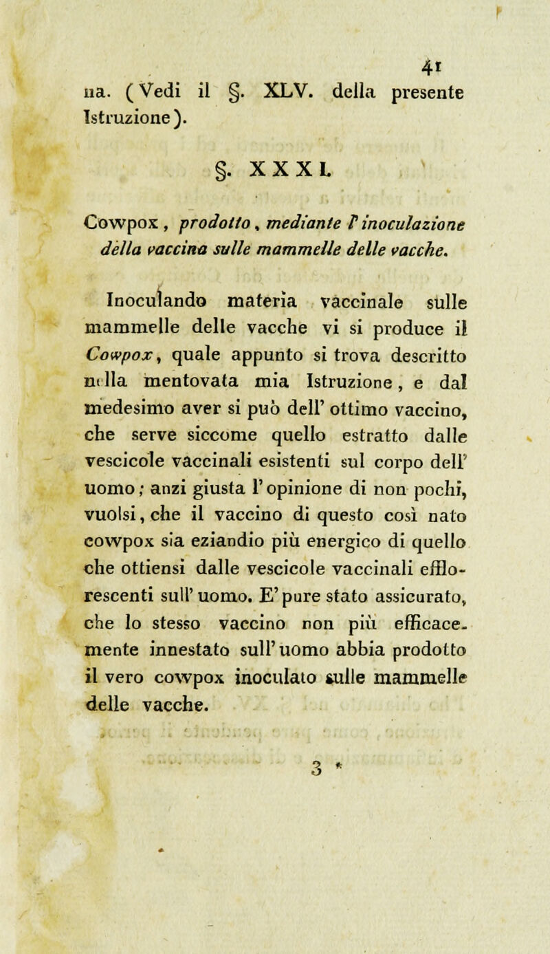 4* uà. ( Vedi il §. XLV. della presente Istruzione). §. XX XL Cowpox , prodotto, mediante V inoculazione dèlia vaccina sulle mammelle delle vacche. Inoculando materia vaccinale stille mammelle delle vacche vi si produce il Cowpox, quale appunto si trova descritto m Ila mentovata mia Istruzione, e dal medesimo aver si può dell' ottimo vaccino, che serve siccome quello estratto dalle vescicole vaccinali esistenti sul corpo dell'' uomo ; anzi giusta l'opinione di non pochi, vuoisi, che il vaccino di questo così nato cowpox sia eziandio più energico di quello che ottiensi dalle vescicole vaccinali efflo- rescenti sull'uomo. E'pure stato assicurato, che lo stesso vaccino non più efficace, mente innestato sull'uomo abbia prodotto il vero cowpox inoculato sulle mammelle delle vacche.