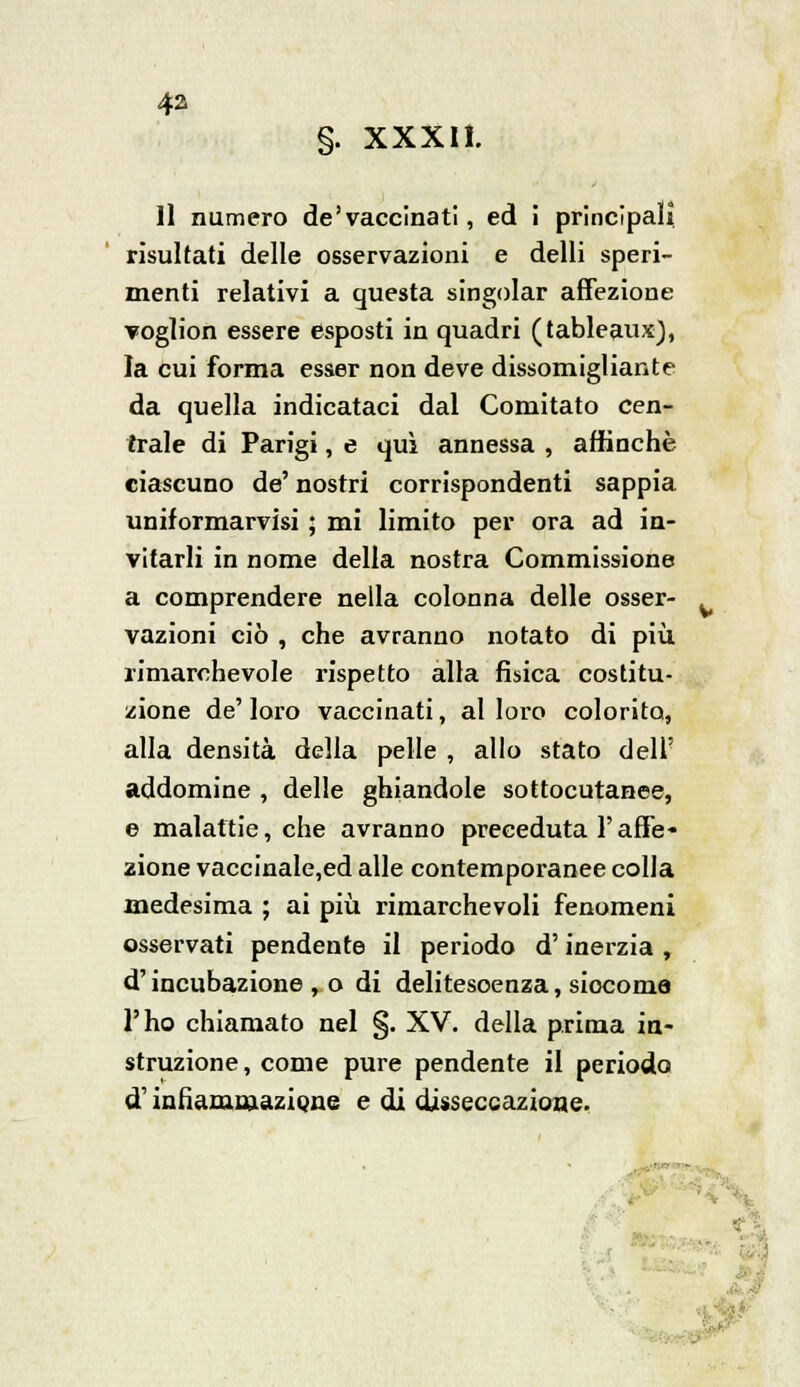 §. XXXII. Il numero de'vaccinati, ed I principali, risultati delle osservazioni e delli speri- menti relativi a questa singoiar affezione voglion essere esposti in quadri (tableau*), la cui forma esser non deve dissomigliante da quella indicataci dal Comitato cen- trale di Parigi, e qui annessa , affinchè ciascuno de' nostri corrispondenti sappia uniformarvisi ; mi limito per ora ad in- vitarli in nome della nostra Commissione a comprendere nella colonna delle osser- vazioni ciò , che avranno notato di più. rimarchevole rispetto alla fisica costitu- zione de' loro vaccinati, al loro colorito, alla densità della pelle , allo stato dell' addomine , delle ghiandole sottocutanee, e malattie, che avranno preceduta l'affe- zione vaccinale,ed alle contemporanee colla medesima ; ai più rimarchevoli fenomeni osservati pendente il periodo d'inerzia , d'incubazione , o di delitesoenza, siocoma l'ho chiamato nel §. XV. della prima in- struzione, come pure pendente il periodo d'infiammazione e di disseccazione.