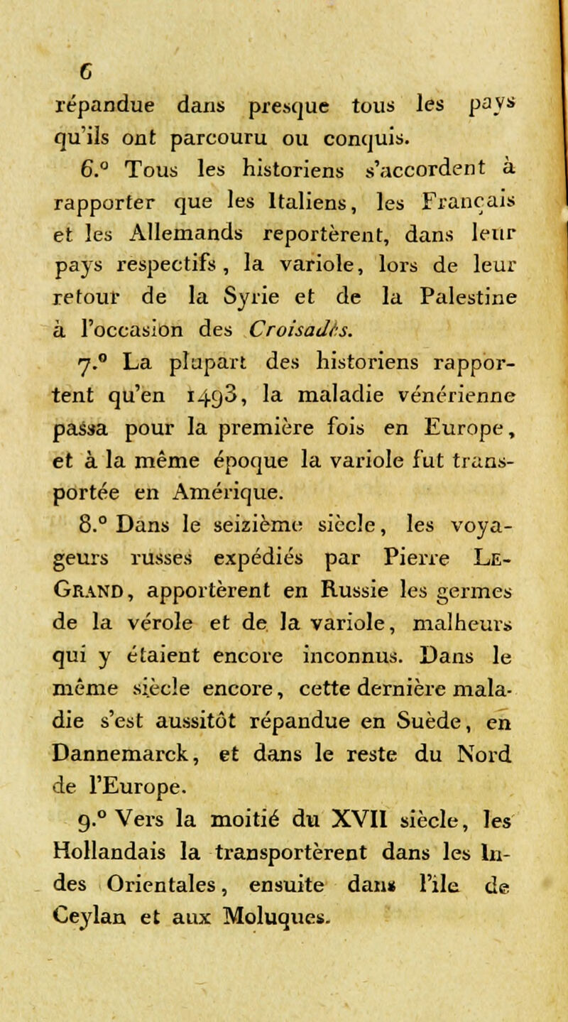 G répandue dans presque tous les pays qu'ils ont parcouru ou conquis. 6.° Tous les historiens s'accordent à rapporter que les Italiens, les Français et les Allemands reportèrent, dans leur pays respectifs, la variole, lors de leur retour de la Syrie et de la Palestine à l'occasion des Croisades. 7.0 La plupart des historiens rappor- tent qu'en I4g3, la maladie vénérienne passa pour la première fois en Europe, et à la même époque la variole fut trans- portée en Amérique. 8.° Dans le seizième; siècle, les voya- geurs russes expédiés par Pierre Le- Grand, apportèrent en Russie les germes de la vérole et de la variole, malheurs qui y étaient encore inconnus. Dans le même siècle encore, cette dernière mala- die s'est aussitôt répandue en Suède, en Dannemarck, et dans le reste du Nord de l'Europe. 9.0 Vers la moitié du XVII siècle, les Hollandais la transportèrent dans les In- des Orientales, ensuite dan* File de Ceylan et aux Moluques.