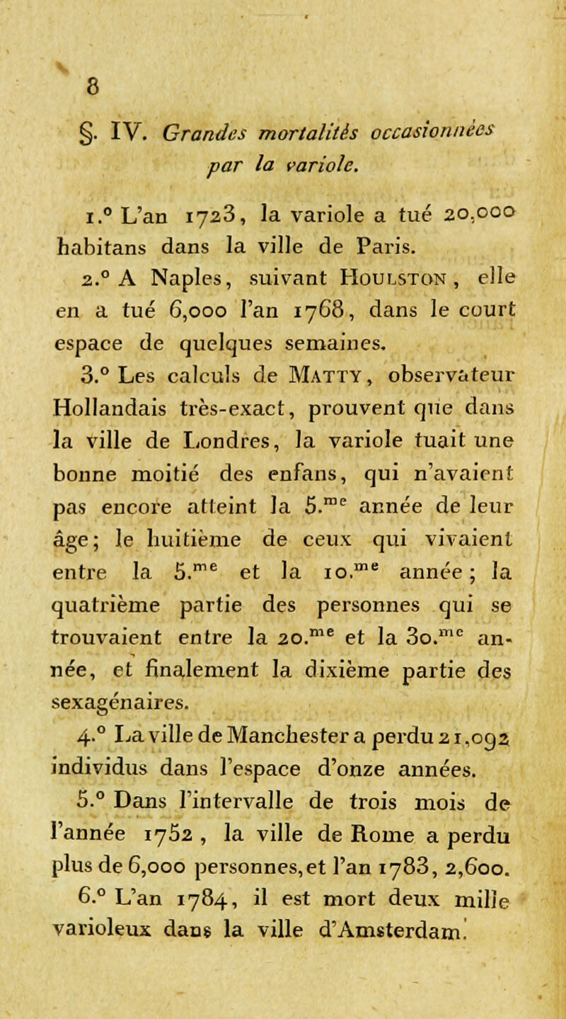 §. IV. Grandes mortalités occasionnées par la variole. i.° L'an 1723, la variole a tué 20,000 habitans dans la ville de Paris. 2.0 A Naples, suivant Houlston , elle en a tué 6,000 l'an 1768, dans le court espace de quelques semaines. 3.° Les calculs de Matty , observateur Hollandais très-exact, prouvent que dans la ville de Londres, la variole tuait une bonne moitié des enfans, qui n'avaient pas encore atteint la 5.rae année de leur âge; le huitième de ceux qui vivaient entre la S.me et la io.me année; la quatrième partie des personnes qui se trouvaient entre la 20.me et la 3o.me an- née, et finalement la dixième partie des sexagénaires. 4.0 La ville de Manchester a perdu 21 ,oga individus dans l'espace d'onze années. 5.° Dans l'intervalle de trois mois de l'année 1752 , la ville de Rome a perdu plus de 6,000 personnes, et l'an 1783, 2,600. 6.° L'an 1784, il est mort deux mille varioleux dans la ville d'Amsterdam!