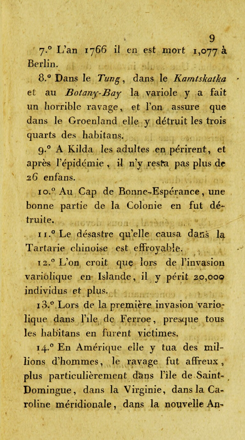 7.0 L'an 1766 il en est mort 1,077 à Berlin. 8.° Dans le Tung, dans le Kamtskatka et au Botany-Bay la variole y a fait un horrible r-avage, et l'on assure que dans le Groenland elle y détruit les trois quarts des habitans. 9.0 A Kilda les adultes en périrent, et après l'épidémie , il n'y resta pas plus de 26 enfans. io.° Au Cap de Bonne-Espérance, une bonne partie de la Colonie en fut dé- truite. u.°Le désastre qu'elle causa dans la Tartarie chinoise est effroyable. 12.0 L'on croit que lors de l'invasion variolique en Islande, il y périt 20,000 individus et plus. 13.° Lors de la première invasion vario- lique dans l'île de Ferroe, presque tous les habitans en furent victimes. 14. ° En Amérique elle y tua des mil- lions d'hommes, le ravage fut affreux, plus particulièrement dans file de Saint- Domingue, dans la Virginie, dans la Ca- roline méridionale, dans la nouvelle An-