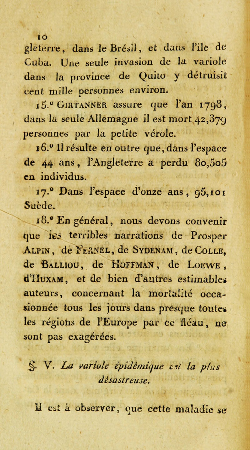 gleterre, dans le Brésil, et dans l'ile de Cuba. Une seule invasion de la variole dans la province de Quito y détruisit cent mille personnes environ. i5.° Girtanner assure que l'an 1798, dans la seule Allemagne il est mort 42,379 personne© par la petite vérole. 16.0 H résulte en outre que, dans l'espace de 44 ans, l'Angleterre a perdu 8o,5o5 en individus. 17.0 Dans l'espace d'onze ans, 95,101 Suède. 18.8 En général, nous devons convenir que ifcV? terribles narrations de Prosper Alpin , de ïtiiNEL, de Sydenam , de Colle, de Calliou , de Hoffman , de Loewe , d'HuxAM, et de bien d'autres estimables auteurs, concernant la mortalité occa- sionnée tous les jours dans presque toutes les régions de l'Europe par ce fléau, ne sont pas exagérées. §. V. La variole èpidèmique ci/ la plus désastreuse. U est à observer, que cette maladie se