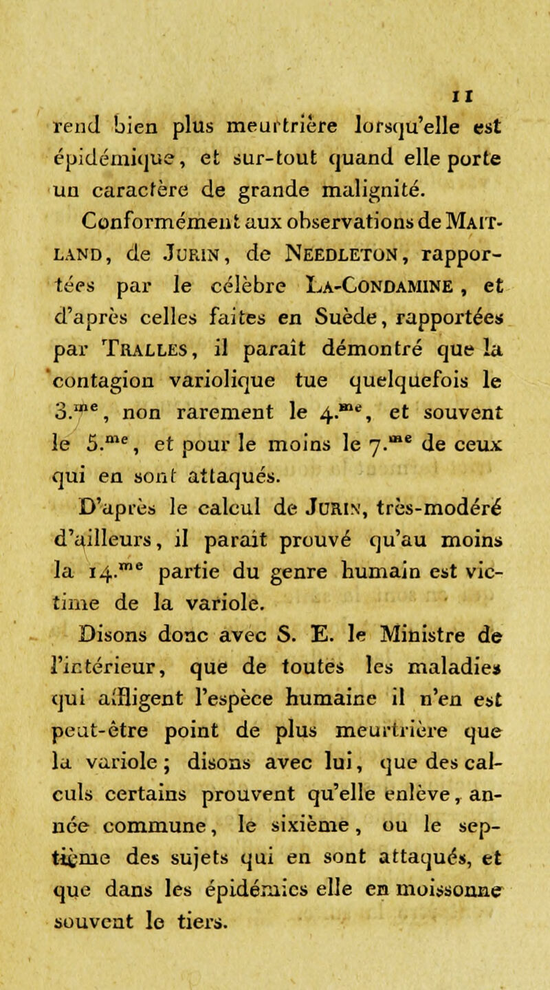 rend bien plus meurtrière lorsqu'elle est épidémique, et sur-tout quand elle porte un caractère de grande malignité. Conformément aux observations de Maiï- land, de .Turin, de Needleton, rappor- tées par le célèbre La-Condamine , et d'après celles faites en Suède, rapportées par Tralles, il paraît démontré que la contagion variolique tue quelquefois le 3.ine, non rarement le 4.**, et souvent le 5.me, et pour le moins le 7.œe de ceux qui en sont attaqués. D'après le calcul de Jdrin, très-modéré d'ailleurs, il parait prouvé qu'au moins la i4.me partie du genre humain est vic- time de la variole. Disons donc avec S. E. le Ministre de l'intérieur, que de toutes les maladie» qui affligent l'espèce humaine il n'en est peut-être point de plus meurtrière que la variole; disons avec lui, que des cal- culs certains prouvent qu'elle enlève, an- née commune, le sixième, ou le sep- tième des sujets qui en sont attaqués, et que dans les épidémies elle en moissonne souvent le tiers.