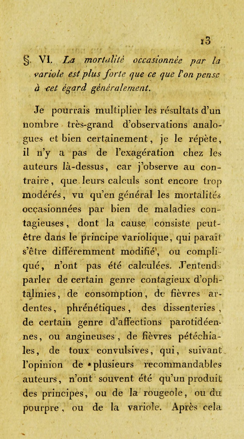 §. VI. La mortalité occasionnée par la variole est plus forte que ce que l'on pense à tet égard généralement. Je pourrais multiplier les résultats d'un nombre très-grand d'observations analo- gues et bien certainement, je le répète, il n'y a pas de l'exagération chez les auteurs là-dessus, car j'observe au con- traire , que leurs calculs sont encore trop modérés, vu qu'en général les mortalité* occasionnées par bien de maladies con- tagieuses , dont la cause consiste peut- être dans le principe variolique, qui paraît s'être différemment modifié1, ou compli- qué, n'ont pas été calculées. J'entende parler de certain genre contagieux d'oph- talmies , de consomption, de fièvres ar- dentes , phrénétiques, des dissenteries , de certain genre d'affections parotidéen- nes, ou angineuses , de fièvres pétéchia- les, de toux convulsives, qui, suivant l'opinion de «plusieurs recommandables auteurs, n'ont souvent été qu'un produit des principes, ou de la rougeole, ou du pourpre, ou de la variole. Après cela