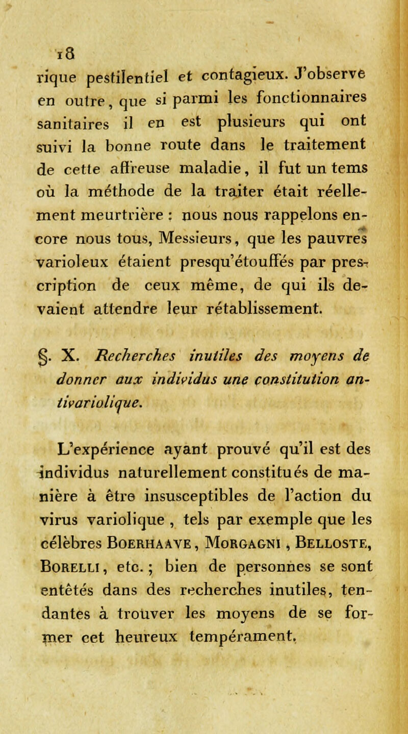 rique pestilentiel et contagieux. J'observe en outre, que si parmi les fonctionnaires sanitaires il en est plusieurs qui ont suivi la bonne route dans le traitement de cette affreuse maladie, il fut un tems où la méthode de la traiter était réelle- ment meurtrière : nous nous rappelons en- core nous tous, Messieurs, que les pauvres varioleux étaient presqu'étouffes par pres- cription de ceux même, de qui ils de- vaient attendre leur rétablissement. S. X. Recherches inutiles des moyens de donner aux individus une constitution an- tivariolique. L'expérience ayant prouvé qu'il est des individus naturellement constitués de ma- nière à être insusceptibles de l'action du virus variolique , tels par exemple que les célèbres Boerhaave , Morgagni , Belloste, Borelli , etc. ; bien de personnes se sont entêtés dans des recherches inutiles, ten- dantes à trouver les moyens de se for- mer cet heureux tempérament,