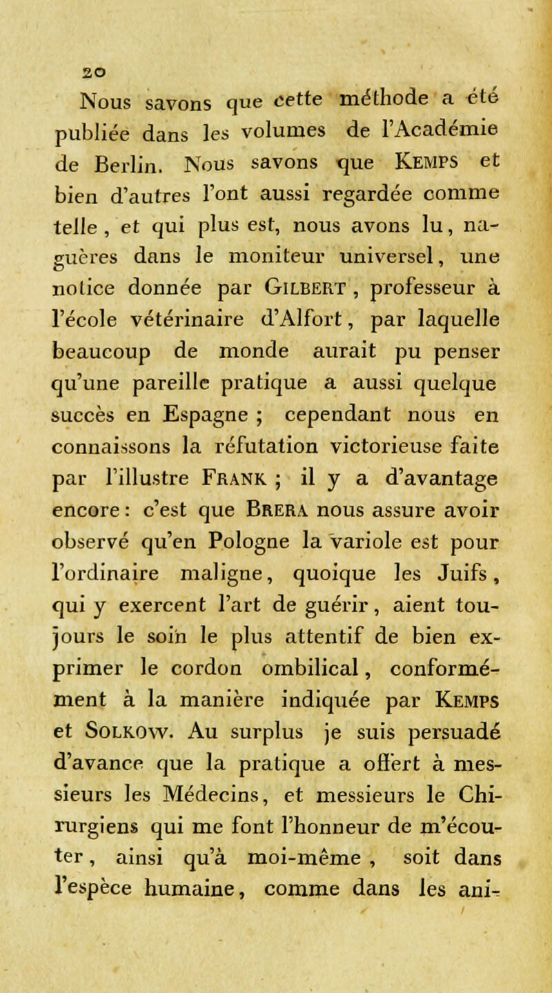 Nous savons que cette méthode a été publiée dans les volumes de l'Académie de Berlin. Nous savons que Kemps et bien d'autres l'ont aussi regardée comme telle , et qui plus est, nous avons lu, na- guères dans le moniteur universel, une notice donnée par Gilbert , professeur à l'école vétérinaire d'Alfort, par laquelle beaucoup de monde aurait pu penser qu'une pareille pratique a aussi quelque succès en Espagne ; cependant nous en connaissons la réfutation victorieuse faite par l'illustre Frank ; il y a d'avantage encore : c'est que Brera. nous assure avoir observé qu'en Pologne la variole est pour l'ordinaire maligne, quoique les Juifs, qui y exercent l'art de guérir, aient tou- jours le soin le plus attentif de bien ex- primer le cordon ombilical, conformé- ment à la manière indiquée par Kemps et Solkow. Au surplus je suis persuadé d'avance que la pratique a offert à mes- sieurs les Médecins, et messieurs le Chi- rurgiens qui me font l'honneur de m'écou- ter, ainsi qu'à moi-même , soit dans l'espèce humaine, comme dans les ani-