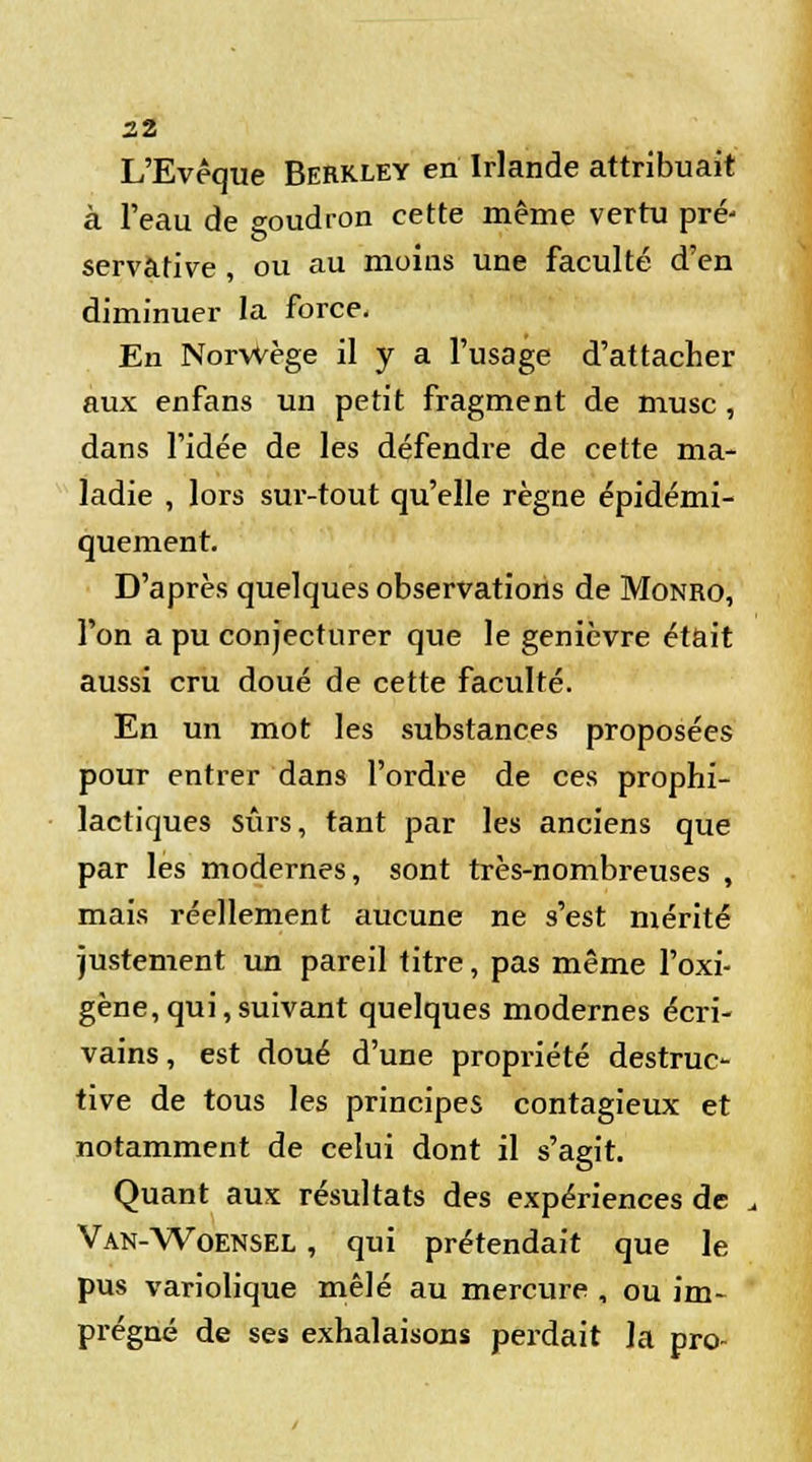 L'Evêque Berkley en Irlande attribuait à l'eau de goudron cette même vertu pré- servàtive , ou au moins une faculté d'en diminuer la force. En NorWège il y a l'usage d'attacher aux enfans un petit fragment de musc , dans l'idée de les défendre de cette ma- ladie , lors sur-tout qu'elle règne épidémi- quement. D'après quelques observations de Monro, l'on a pu conjecturer que le genièvre était aussi cru doué de cette faculté. En un mot les substances proposées pour entrer dans l'ordre de ces prophi- lactiques sûrs, tant par les anciens que par les modernes, sont très-nombreuses , mais réellement aucune ne s'est mérité justement un pareil titre, pas même l'oxi- gène,qui,suivant quelques modernes écri- vains, est doué d'une propriété destruc- tive de tous les principes contagieux et notamment de celui dont il s'agit. Quant aux résultats des expériences de Van-Woensel , qui prétendait que le pus variolique mêlé au mercure , ou im- prégné de ses exhalaisons perdait la pro-