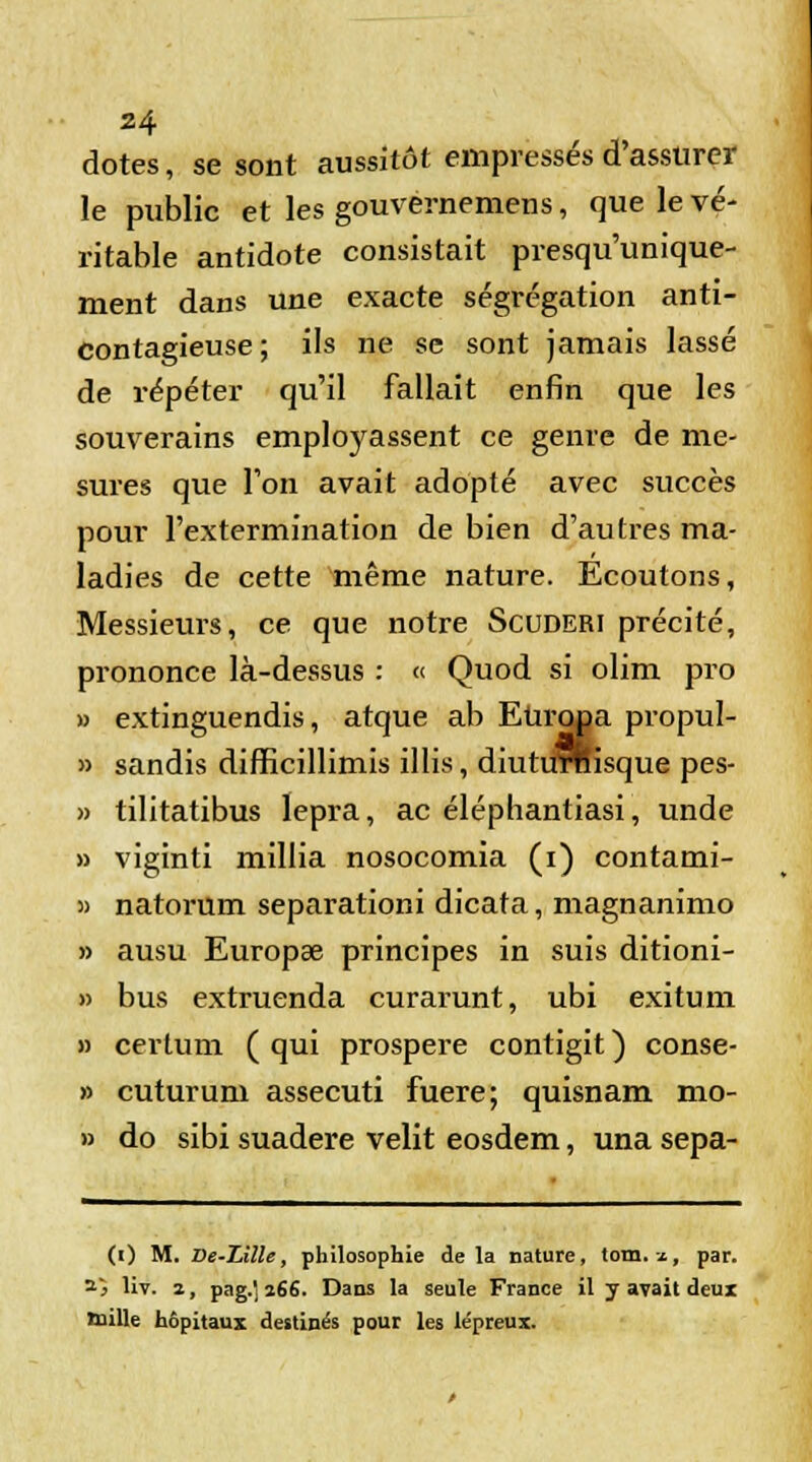 dotes, se sont aussitôt empressés d'assurer le public et les gouvernemens, que le vé- ritable antidote consistait presqu'unique- ment dans une exacte ségrégation anti- contagieuse; ils ne se sont jamais lassé de répéter qu'il fallait enfin que les souverains employassent ce genre de me- sures que l'on avait adopté avec succès pour l'extermination de bien d'autres ma- ladies de cette même nature. Ecoutons, Messieurs, ce que notre Scuderi précité, prononce là-dessus : « Quod si olim pro » extinguendis, atque ab Europa propul- » sandis difEcillimis illis, diuturnisque pes- » tilitatibus lepra, ac éléphantiasi, unde » viginti millia nosocomia (i) contami- » natorum separationi dicata, magnanimo » ausu Europae principes in suis ditioni- » bus extruenda curarunt, ubi exitum » certum ( qui prospère contigit ) conse- » cuturum assecuti fuere; quisnam mo- » do sibi suadere velit eosdem, una sepa- (i) M. De-Lille, philosophie delà nature, tom. x, par. 25 liv. 2, pag.' i66. Dans la seule France il y avait deux mille hôpitaux destinés pour les lépreux.