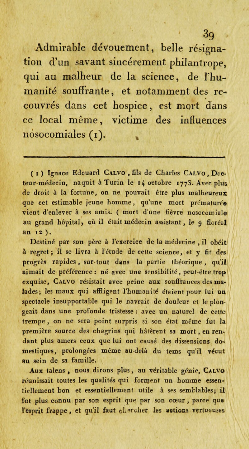 Admirable dévouement, belle résigna- tion d'un savant sincèrement philantrope, qui au malheur de la science, de l'hu- manité souffrante, et notamment des re- couvrés dans cet hospice, est mort dans ce local même, victime des influences nosocomiales (i). k ( i ) Ignace Edouard Calvo , fils de Charles Calvo , Doc- teur-médecin, naquit à Turin le 14 octobre 1773. Avec plus, de droit à la fortune, on ne pouvait être plus malheureux que cet estimable jeune homme, qu'une mort prématurée vient d'enlever ù ses amis. ( mort d'une fièvre nosocomiale au grand hôpital, où il était médecin assistant, le 9 floréal an 12 ). Destiné par son père à l'exercice de la médecine , il obéit à regret; il se livra à l'étude de cette science, et y fit des progrès rapides, surtout dans la partie théorique, qu'il aimait de préférence: né avec une sensibilité, peut-être trop exquise, Calvo résistait avec peine aux souffrances des ma- lades; les maux qui affligent l'humanité étaient pour lui un spectacle insupportable qui le navrait de douleur et le plon- geait dans une profonde tristesse : avec un naturel de cette trempe, on ne sera point surpris si son état même fut la première source des chagrins qui hâtèrent sa mort , en ren- dant plus amers ceux que lui ont causé des dissensions do- mestiques, prolongées même au delà du tems qu'il vécut au sein de sa famille. Aux talens , nous dirons plus, au véritable génie, Calvo réunissait toutes les qualités qui forment un homme essen- tiellement bon et essentiellement utile à ses semblables; il fut plus connu par son esprit que par son cœur, parce que l'esprit frappe, et qu'il faut chercher les aetiocs vertueuses