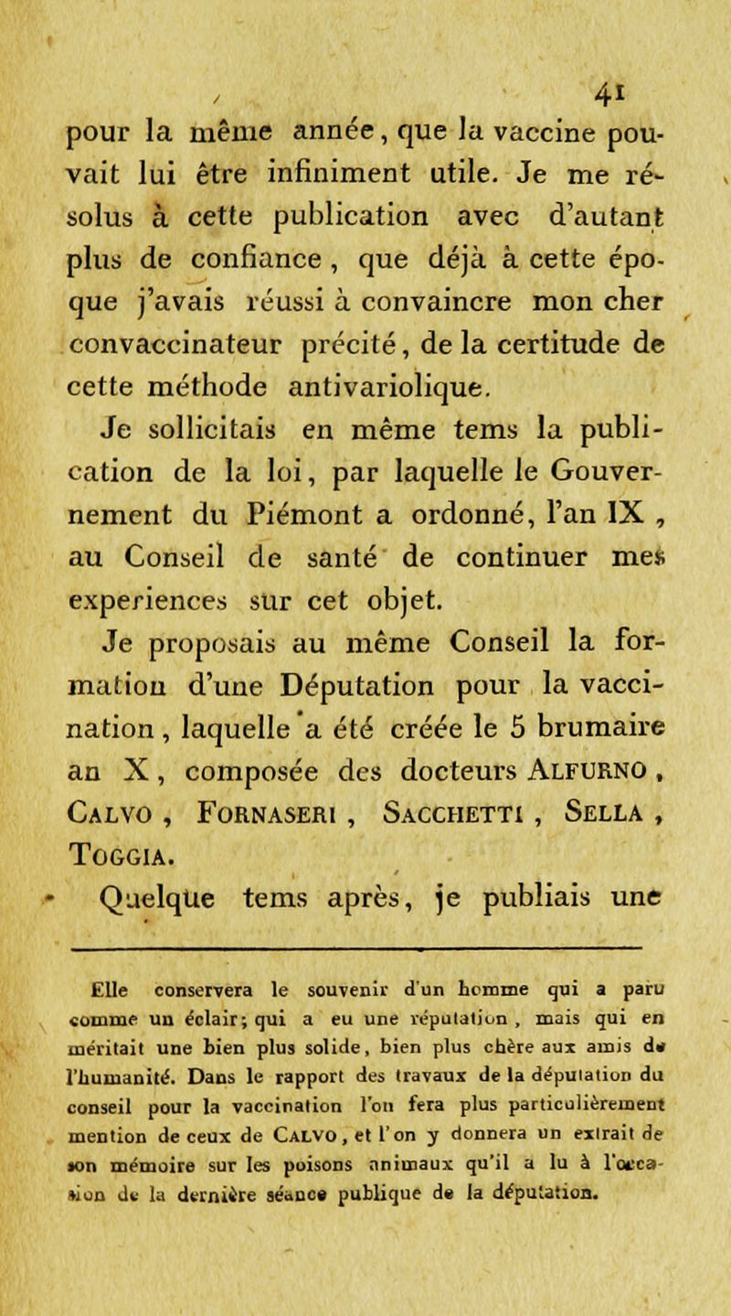 pour la même année, que la vaccine pou- vait lui être infiniment utile. Je me ré- solus à cette publication avec d'autant plus de confiance , que déjà à cette épo- que j'avais réussi à convaincre mon cher convaccinateur précité, de la certitude de cette méthode antivariolique. Je sollicitais en même tems la publi- cation de la loi, par laquelle le Gouver- nement du Piémont a ordonné, l'an IX , au Conseil de santé de continuer mes expériences sur cet objet. Je proposais au même Conseil la for- mation d'une Députation pour la vacci- nation, laquelle a été créée le 5 brumaire an X , composée des docteurs Alfurno , CALVO , FORNASERI , SaCCHETTI , SELLA , TOGGIA. Quelque tems après, je publiais une Elle conservera le souvenir d'un homme qui a paru comme uu éclair; qui a eu une réputation , mais qui en méritait une bien plus solide, bien plus chère aux amis d. l'humanité. Dans le rapport des travaux de la dépuiation du conseil pour la vaccination l'on fera plus particulièrement mention de ceux de CALVO.etl'on y donnera un extrait de «on mémoire sur les poisons animaux qu'il a lu à l'otca »ion dï la derniire séance publique d« la députatioa.