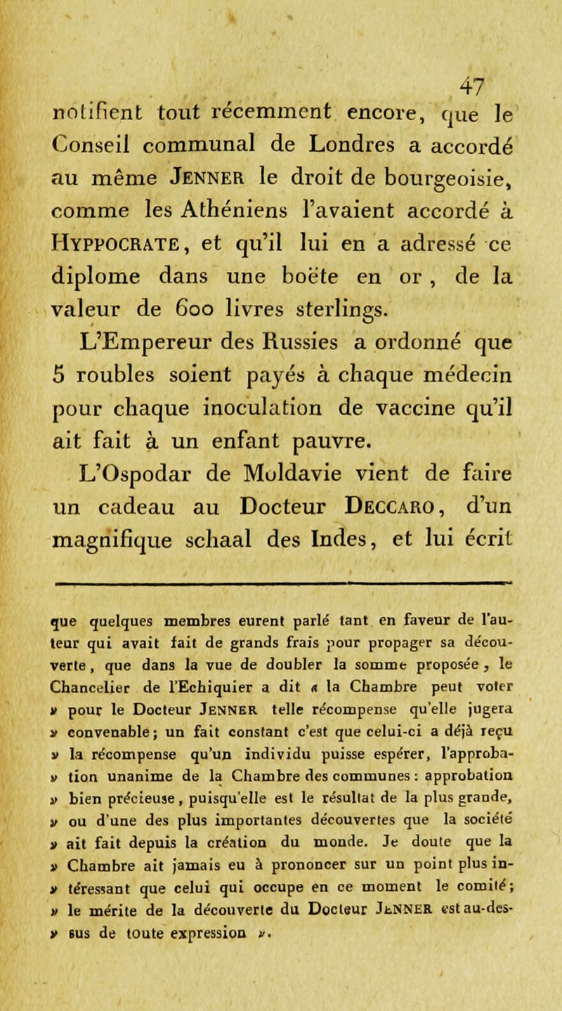 notifient tout récemment encore, que le Conseil communal de Londres a accordé au même Jenner le droit de bourgeoisie, comme les Athéniens l'avaient accordé à Hyppocrate, et qu'il lui en a adressé ce diplôme dans une boëte en or, de la valeur de 600 livres sterlings. L'Empereur des Russies a ordonné que 5 roubles soient payés à chaque médecin pour chaque inoculation de vaccine qu'il ait fait à un enfant pauvre. L'Ospodar de Moldavie vient de faire un cadeau au Docteur Deccaro, d'un magnifique schaal des Indes, et lui écrit que quelques membres eurent parlé tant en faveur de l'au- teur qui avait fait de grands frais pour propager sa décou- verte , que dans la vue de doubler la somme proposée , le Chancelier de l'Echiquier a dit « la Chambre peut voter » pour le Docteur Jenner telle récompense qu'elle jugera » convenable; un fait constant c'est que celui-ci a déjà reçu v la récompense qu'un individu puisse espérer, l'approba- i> tion unanime de la Chambre des communes : approbation » bien précieuse, puisqu'elle est le résullat de la plus grande, v ou d'une des plus importantes découvertes que la société » ait fait depuis la création du monde. Je doute que la » Chambre ait jamais eu à prononcer sur un point plus in- » téressant que celui qui occupe en ce moment le comité; » le mérite de la découverte du Docteur JtNNER estau-des- y eus de toute expression »■