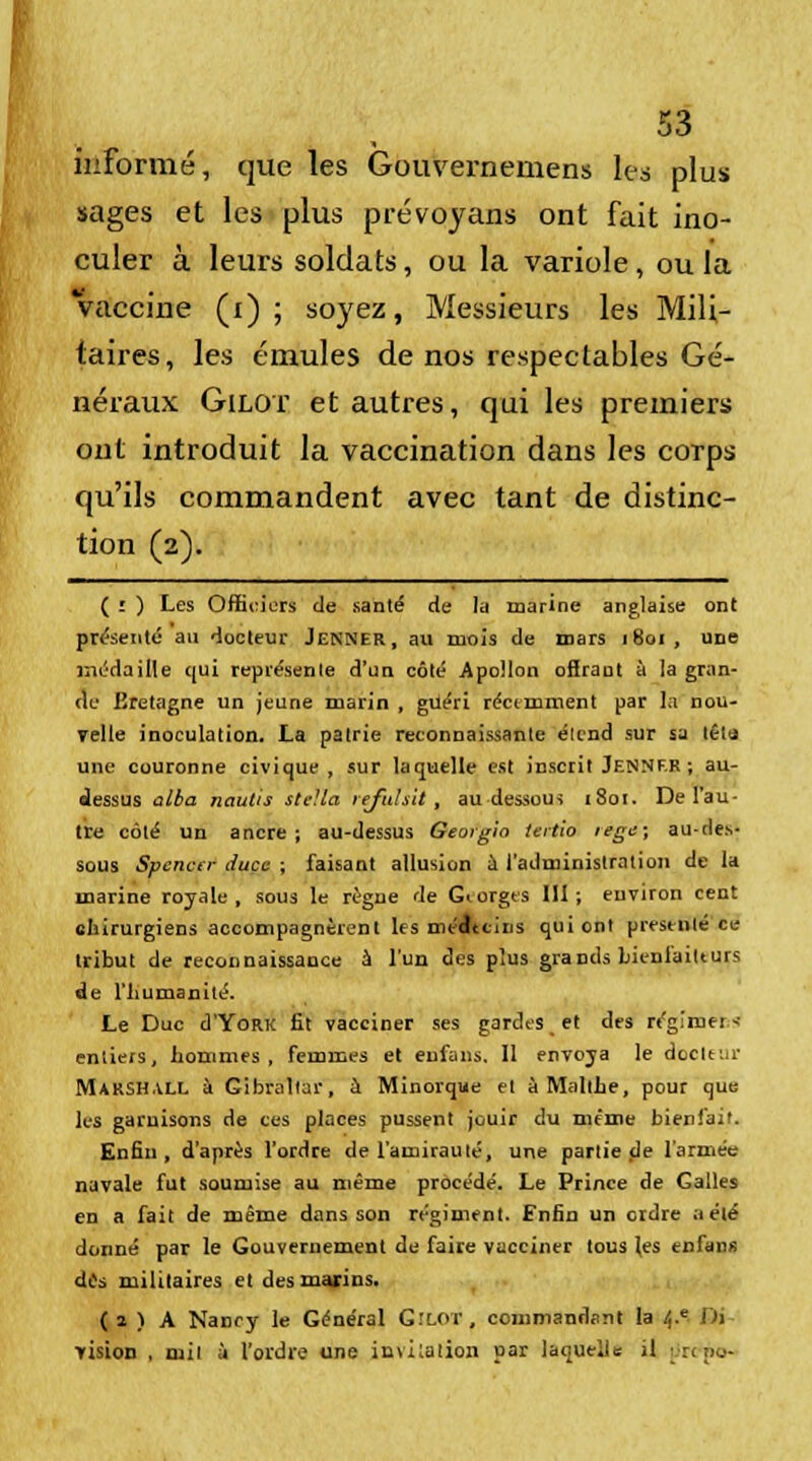 informé, que les Gouvernemens les plus sages et les plus prévoyans ont fait ino- culer à leurs soldats, ou la variole, ou la Vaccine (i) ; soyez, Messieurs les Mili- taires, les émules de nos respectables Gé- néraux Gilot et autres, qui les premiers ont introduit la vaccination dans les corps qu'ils commandent avec tant de distinc- tion (2). ( ï ) Les Officiers de santé de la marine anglaise ont présenté au docteur Jenner, au mois de mars 1801, urie médaille qui représente d'un côté Apollon ofiraut à la gran- de Bretagne un jeune marin , guéri récemment par la nou- velle inoculation. La patrie reconnaissante élend sur sa têtu une couronne civique, sur laquelle est inscrit Jennf.R ; au- dessus aiba nautis Stella refuhit, au dessous 1801. De l'au- tre côté un ancre; au-dessus Georgio tertio regc; au-des- sous Spencer duce ; faisant allusion a l'administration de la marine royale , sous le règne de Georges 111 ; environ cent chirurgiens accompagnèrent les méltcins qui ont présenté ce tribut de reconnaissance à l'un des plus grands bicnlaitturs de l'humanité. Le Duc d'YoRK fit vacciner ses gardes, et des régimei-• entiers, hommes, femmes et enfans. 11 envoya le deckur Marshall à Gibraltar, à Minorque et à Malthe, pour que les garnisons de ces places pussent jouir du même bienfait. Enfin, d'après l'ordre de l'amirauté, une partie de l'armée navale fut soumise au même procédé. Le Prince de Galles en a fait de même dans son régiment. Enfin un ordre a été donné par le Gouvernement de faire vacciner tous (es cnCans des militaires et des marins. (î ) A Nancy le Général G.'lot, commandant la /,.e Bi vision , mit à l'ordre une invitation par laquelle il