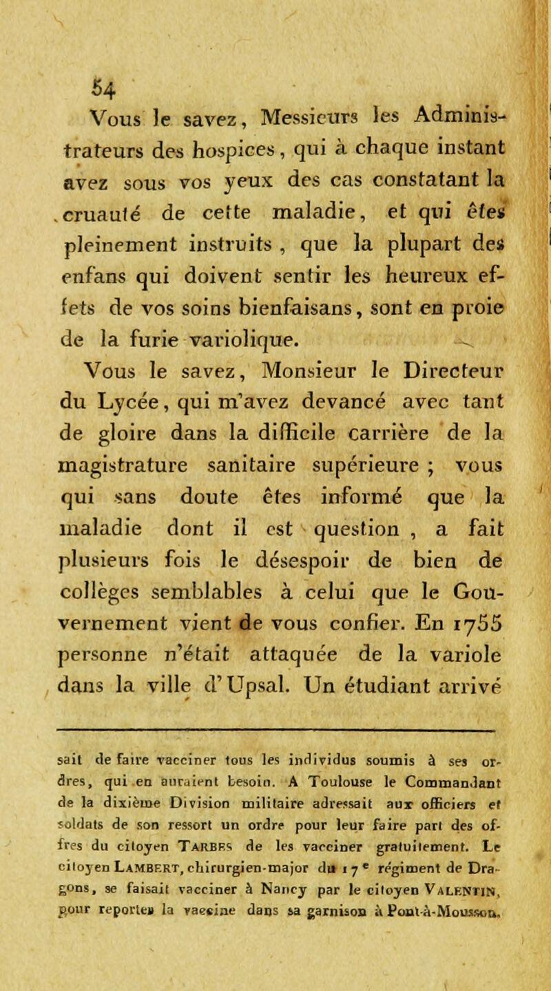 Vous le savez, Messieurs les Adminis- trateurs des hospices, qui à chaque instant avez sous vos yeux des cas constatant la cruauté de cette maladie, et qui êfe* pleinement instruits , que la plupart des enfans qui doivent sentir les heureux ef- fets de vos soins bienfaisans, sont en proie de la furie variolique. Vous le savez, Monsieur le Directeur du Lycée, qui m'avez devancé avec tant de gloire dans la difficile carrière de la magistrature sanitaire supérieure ; vous qui sans doute êtes informé que la maladie dont il est question , a fait plusieurs fois le désespoir de bien de collèges semblables à celui que le Gou- vernement vient de vous confier. En 1755 personne n'était attaquée de la variole dans la ville d'Upaal. Un étudiant arrivé sait de faire vacciner tous les individus soumis à ses or- dres, qui en auraient besoin. A Toulouse le Commandant de la dixième Division militaire adressait aux officiers et soldats de son ressort un ordre pour leur faire part des of- fres du citoyen Tarbes de les vacciner graluilement. Le citoyen Lambert, chirurgien-major dtt i 7 l régiment de Dra gons, se faisait vacciner à Nancy par le citoyen Valentin, çjour reporte» la yaesine dans sa garnison à Ponlà-Moiusou.