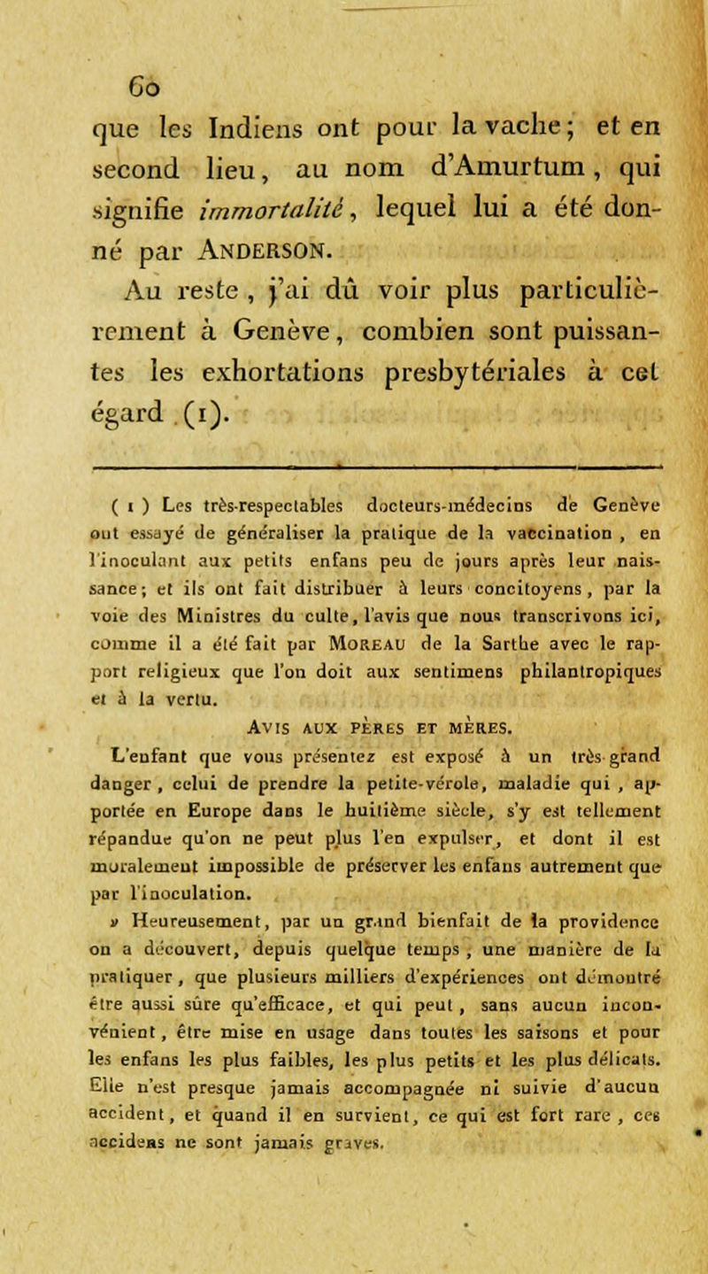 Co que les Indiens ont pom- la vache ; et en second lieu, au nom d'Amurtum, qui signifie immortalité, lequel lui a été don- né par Anderson. Au reste , j'ai dû voir plus particuliè- rement à Genève, combien sont puissan- tes les exhortations presbytériales à cet égard . (i). ( i ) Les trèsrespeclabiés docteurs-médecins de Genève out essayé de généraliser la pralique de la vaccination , en l'inoculant aux petits enfans peu de jours après leur nais- sance; et ils ont fait distribuer à leurs concitoyens, par la voie des Ministres du culte, l'avis que nous transcrivons ici, comme il a été fait par Moreau de la Sartbe avec le rap- port religieux que l'on doit aux sentimens philantropiques et à la vertu. Avis aux pères et mères. L'enfant que vous présentez est exposé à un très grand danger , celui de prendre la petite-vérole, maladie qui , ap- portée en Europe dans le huitième siècle, s'y est tellement répandue qu'on ne peut plus l'en expulser, et dont il est muralemeut impossible de préserver les enfans autrement que par l'inoculation. » Heureusement, par un grand bienfait de la providence on a découvert, depuis quelque temps , une manière de la pratiquer, que plusieurs milliers d'expériences out démontré être aussi sûre qu'efficace, et qui peut , sans aucun incon- vénient, être mise en usage dans toutes les saisons et pour les enfans les plus faibles, les plus petits et les plus délicats. Eiie n'est presque jamais accompagnée ni suivie d'aucun accident, et quand il en survient, ce qui est fort rare, ces necideas ne sont jamais graves.