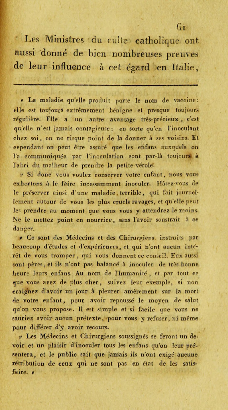 Les Ministres du culte catholique ont aussi donné de bien nombreuses preuves de leur influence à cet égard en Italie, » La maladie qu'elle produit porte le nom de vaccine: elle est toujours extrêmement bénigne et presque toujours régulière. Elle a un antre avantage très-précieux , c'est qu'elle n'est jamais contagieuse: en sorte qu'en l'inoculant chez soi, on ne risque point de la donner à ses voisins. Et cependant on peut être assuré que les enfans auxquels on l'a communiquée par l'inoculation sont par-là toujours h l'abri du malheur de prendre la petite-vérole. v Si donc vous voulez conserver votre enfant, nous vous exhortons à le faire incessamment inoculer. Hâtez-vous de le préserver ainsi d'une maladie. terrible, qui fait journel- lement autour de vous les plus cruels ravages, et qu'elle peut les prendre au moment que vous vous y attendrez le moins. Ne le mettez point en nourrice, sans l'avoir soustrait à ce danger. » Ce sont des Médecins et des Chirurgiens instruits par beaucoup d'études et d'expériences, et qui n'ont aucun inté- rêt de vous tromper , qui vous donnent ce conseil. Eux aussi sont pères, et ils n'ont pas balancé à inoculer de très-bonne Ijeure leurs enfans. Au nom de l'humanité, et par tout ce que vous avez de plus cher, suivez leur exemple, si non craignez d'avoir un jour à pleurer amèrement sur la mort de votre enfant, pour avoir repoussé le moyen de salut qu'on vous propose. Il est simple et si facile que vous ne sauriez avoir aucun prétexte, pour vous y refuser, ni même pour différer d'y avoir recours. » Les Médecins et Chirurgiens soussignés se feront un de- voir et un plaisir d'inoculer tons les enfans qu'on leur pré- sentera, et le public sait que jamais ils n'ont exigé aucune rétribution de ceux qui ne sont pas en état de les satis- faire. »