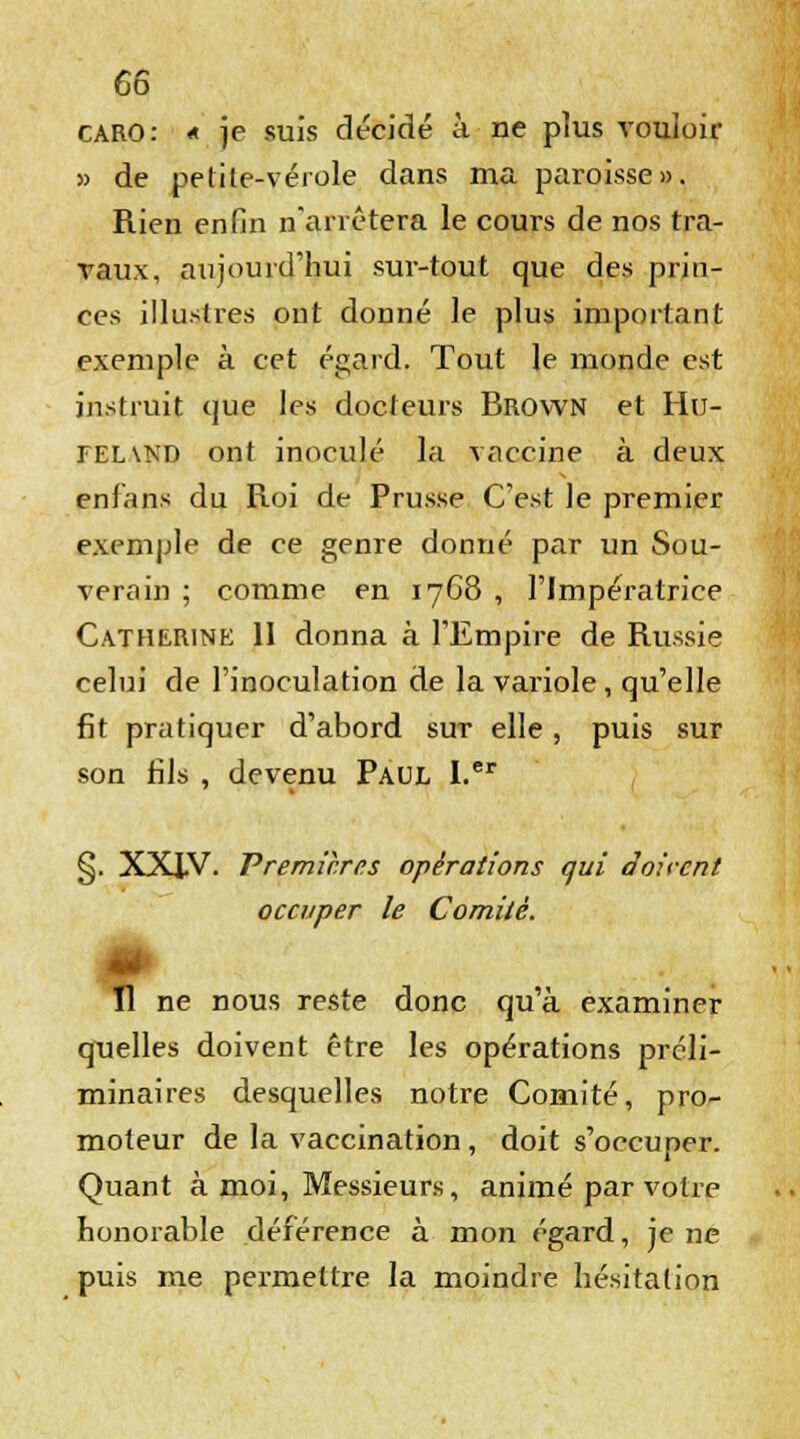 caro: « je suis décidé à ne plus vouloir 5> de petite-vérole dans ma paroisse». Rien enfin n'arrêtera le cours de nos tra- vaux, aujourd'hui sur-tout que des prin- ces illustres ont donné le plus important exemple à cet égard. Tout le monde est instruit que les docteurs Brown et Hu- tel\nd ont inoculé la vaccine à deux en fans du Roi de Prusse C'est le premier exemple de ce genre donné par un Sou- verain ; comme en 1768 , l'Impératrice Catherine II donna à l'Empire de Russie celui de l'inoculation de la variole, qu'elle fit pratiquer d'abord sut elle , puis sur son fils , devenu Paul I.er §. XXIV. Premières opérations qui Soi cent occuper le Comité. „, ne nous reste donc qu'à examiner quelles doivent être les opérations préli- minaires desquelles notre Comité, pro- moteur de la vaccination, doit s'occuper. Quant à moi, Messieurs, animé par votre honorable déférence à mon égard, je ne puis me permettre la moindre hésitation