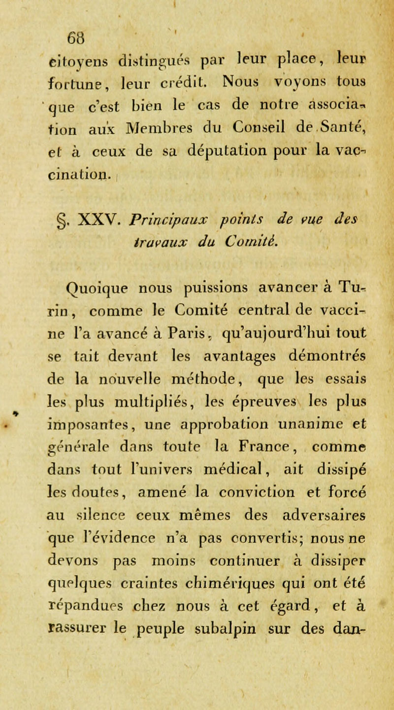 citoyens distingués par leur place, leur fortune, leur crédit. Nous voyons tous que c'est bien le cas de notre associa* tion aux Membres du Conseil de.Santé, et à ceux de sa députation pour la vac- cination- §. XXV. Principaux points de vue des travaux du Comité. Quoique nous puissions avancer à Tu- rin , comme le Comité central de vacci- ne l'a avancé à Paris, qu'aujourd'hui tout se tait devant les avantages démontrés de la nouvelle méthode, que les essais les plus multipliés, les épreuves les plus imposantes, une approbation unanime et générale dans toute la France, comme dans tout l'univers médical, ait dissipé les doutes, amené la conviction et forcé au silence ceux mêmes des adversaires que l'évidence n'a pas convertis; nous ne devons pas moins continuer à dissiper quelques craintes chimériques qui ont été répandues chez nous à cet égard, et à rassurer le peuple subalpin sur des dan-