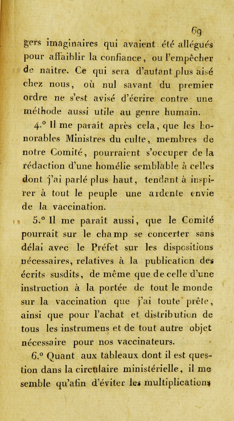 ç9 gers imaginaires qui avaient été alléguée pour affaiblir la confiance, ou l'empêcher de naître. Ce qui sera d'autant plus aisé chez nous, où nul savant du premier ordre ne s'est avisé d'écrire contre une méthode aussi utile au genre humain. 4° H me paraît après cela, que les ho- norables Ministres du culte, membres de notre Comité, pourraient s'occuper delà rédaction d'une homélie semblable à celles dont j'ai parlé plus haut, tendant à inspi- rer à tout le peuple une ardente envie de la vaccination. 5.° Il me paraît aussi, que le Comité pourrait sur le champ se concerter sans délai avec le Préfet sur les dispositions nécessaires, relatives à la publication des écrits susdits, de même que de celle d'une instruction à la portée de tout le monde sur la vaccination que j'ai toute prêle, ainsi que pour l'achat et distribution de tous les instrumens et de tout autre objet nécessaire pour nos vaccinateurs. 6.° Quant aux tableaux dont il est ques- tion dans la circulaire ministérielle, il me semble qu'afin d'éviter les multiplication!*