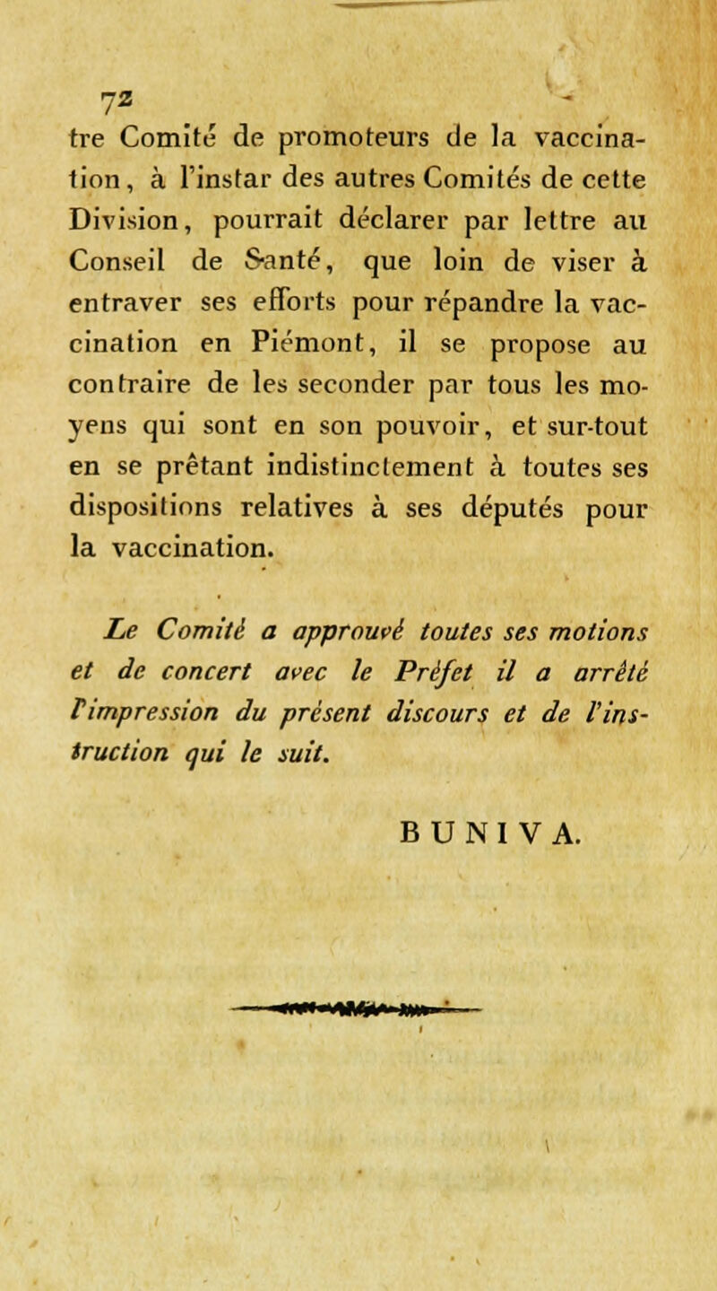 tre Comité de promoteurs de la vaccina- tion, à l'instar des autres Comités de cette Division, pourrait déclarer par lettre au Conseil de S-anté, que loin de viser à entraver ses efforts pour répandre la vac- cination en Piémont, il se propose au contraire de les seconder par tous les mo- yens qui sont en son pouvoir, et sur-tout en se prêtant indistinctement à toutes ses dispositions relatives à ses députés pour la vaccination. Le Comité a approuvé toutes ses motions et de concert avec le Préfet il a arrêté Timpression du présent discours et de l'ins- truction qui le suit. B U N I V A. wwwimi» nm