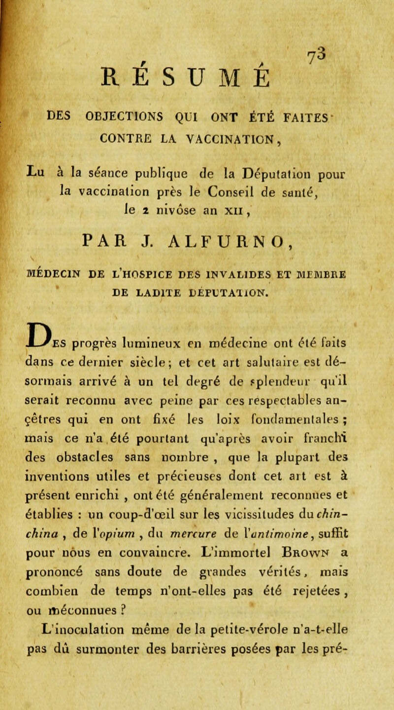 RÉSUMÉ DES OBJECTIONS QUI ONT ÉTÉ FAITES CONTRE LA VACCINATION, Lu à la séance publique de la Députalion pour la vaccination près le Conseil de santé, le z nivôse an xn, PAR J. ALFURNO, MÉDECIN DE L'HOSPICE DES INVALIDES ET MEMBRE DE LADITE DÉPUTATiON. D, es progrès lumineux en médecine ont été faits dans ce dernier siècle; et cet art salutaire est dé- sormais arrivé à un tel degré de splendeur qu'il serait reconnu avec peine par ces respectables an- cêtres qui en ont fixé les loix fondamentales ; mais ce n'a,été pourtant qu'après avoir franchi des obstacles sans nombre , que la plupart des inventions utiles et précieuses dont cet art est à présent enrichi , ont été généralement reconnues et établies : un coup-d'œil sur les vicissitudes du chin- china , de l'opium , du mercure de l'antimoine, suffit pour nous en convaincre. L'immortel Brown a prononcé sans doute de grandes vérités, mais combien de temps n'ont-elles pas été rejetées, ou méconnues ? L'inoculation même de la petite-vérole n'a-t-elle pas dû surmonter des barrières posées par les pré-