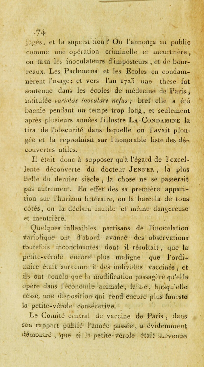 •7+ jugés, et la Stiperstilioù J Ou l'annonça au public comme une opération criminelle et meurtrière, on ta™ 1-éf. inoculateurs d'imposteurs , et de bour- reaux. Les Parlemens et les Ecoles eu condam- nèrent l'usage; et vers l'an 1723 une those lut boutenue dans les écoles de médecine de Paris , intitulée varintas inoculare ne/us ; bref elle a été bannie pendant 1111 temps trop long, et seulement après plusieurs années l'illustre La-Condamine la tira de l'obscurité dans laquelle on l'avait plon- gée et la reproduisit sur l'honorable liste des dé- couvertes utiles. II était doue à supposer qu'à l'égard de l'excel- lente découverte du docteur Jenner , la plus belle du dernier siècle , la chose ne se passerait pas autrement. En effet dès sa première appari- tion sur l'horizon littéraire, on la harcela de tous cotés, on la déebua iuutile et même dangereuse et ineutrière. Quelques inflexibles partisans de l'inoculation tfariolique ont d'abord avancé des observations toutefois inconcluantes dout il résultait , que la petite-kéiole encore plus maligne que l'ordi- naire était 'survenue à des individus vaccinés, et xu ojt conclu gaé h modification passagère qu'elle opère dans l'économie; animale, laisse, lorsqu'elle cesse, une disposition qui rend encore plus funeste la petite-vérole consécutive. Le Comité central de vaccine de Paris , dans son rapport publié l'année passée , a évidemment démontré , 'que si k< pptite-vérole était survenue