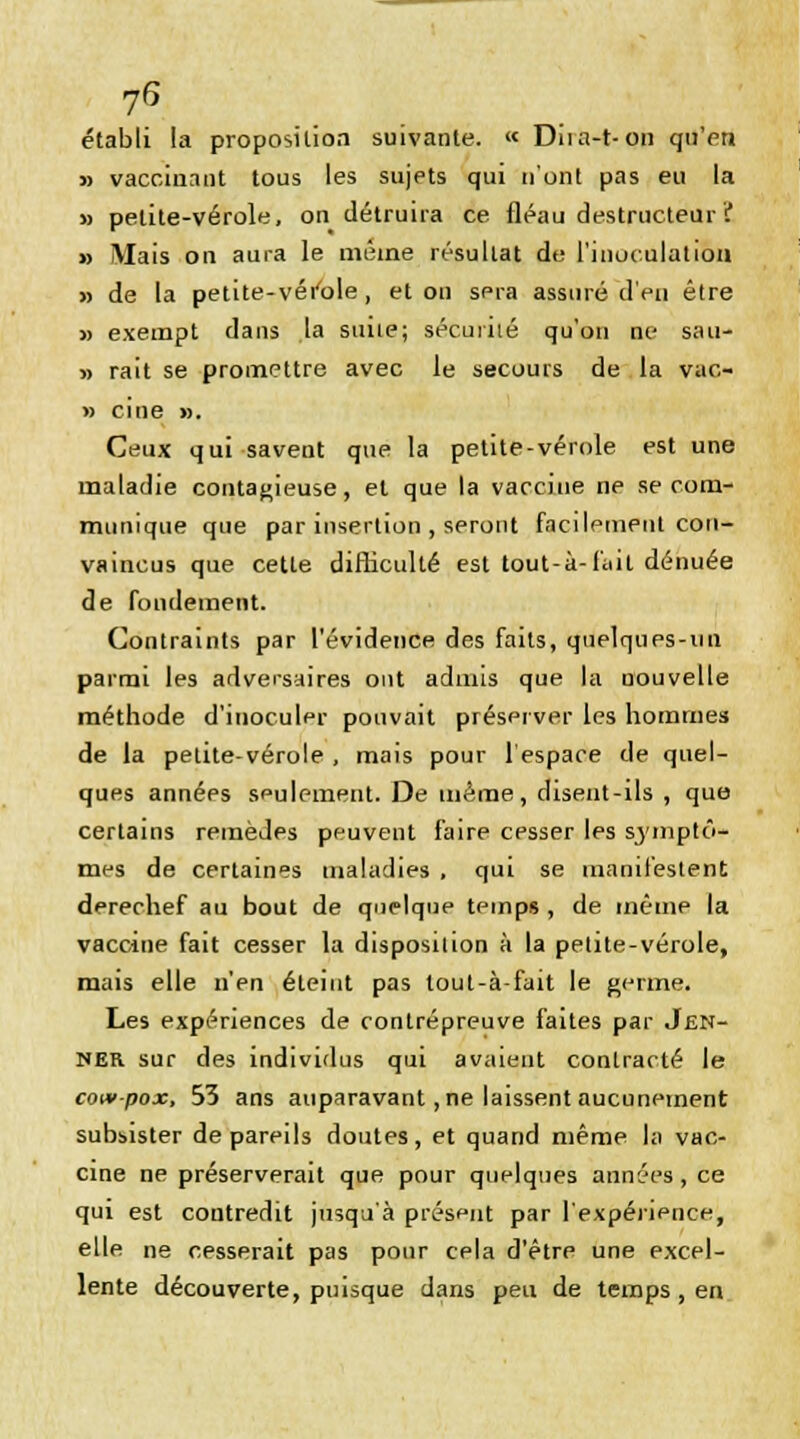 établi la proposition suivante. « Diia-t-on qu'en » vaccinant tous les sujets qui n'ont pas eu la » petite-vérole, on détruira ce fléau destructeur ? » Mais on aura le même résultat de l'inoculation » de la petite-vérole, et on sera assuré d'eu être » exempt dans la suite; sécurité qu'on ne sau- » rait se promettre avec le secours de la vac- » ci ne ». Ceux qui savent que la petite-vérole est une maladie contagieuse, et que la vaccine ne se com- munique que par insertion , seront facilement con- vaincus que cette difficulté est tout-à-fait dénuée de fondement. Contraints par l'évidence des faits, quelques-un parmi les adversaires ont admis que la nouvelle méthode d'inoculer pouvait préserver les hommes de la petite-vérole , mais pour l'espace de quel- ques années seulement. De même, disent-ils , que certains remèdes peuvent faire cesser les symptô- mes de certaines maladies , qui se manifestent derechef au bout de quelque temps , de même la vaccine fait cesser la disposition à la petite-vérole, mais elle n'en éteint pas tout-à-fait le germe. Les expériences de contrépreuve faites par Jen- NER sur des individus qui avaient contracté le cowpox, 53 ans auparavant,ne laissent aucunement subsister de pareils doutes, et quand même la vac- cine ne préserverait que pour quelques années, ce qui est contredit jusqu'à présent par l'expérience, elle ne cesserait pas pour cela d'être une excel- lente découverte, puisque dans peu de temps, en