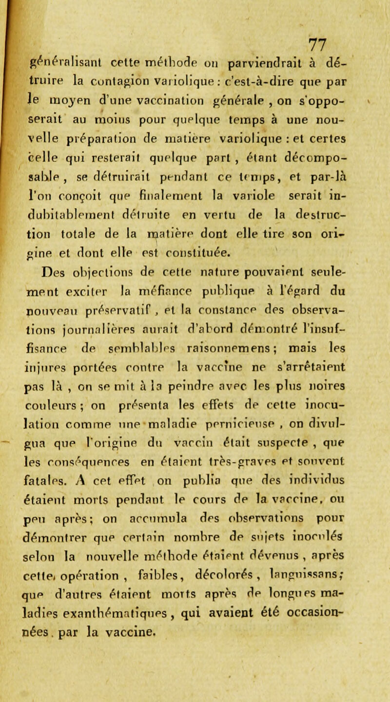 généralisant cette méthode on parviendrait à dé- truire la contagion vaiiolique: c'est-à-dire que par le moyen d'une vaccination générale , on s'oppo- serait au moins pour quplqtie temps à une nou- velle préparation de matière variolique : et certes celle qui resterait quelque part , étant décompo- sable , se détruirait pendant ce temps, et par-Jà l'on conçoit que finalement la variole serait in- dubitablement détruite en vertu de la destruc- tion totale de la matière dont elle tire son ori- gine et dont elle est constituée. Des objections de cette nature pouvaient seule- ment exciter la méfiance publique à l'égard du nouveau préservatif , et la constance des observa- tions journalières aurait d'abord démontré l'insuf- fisance de semblables raisonnemens ; mais les injurps portées contre la vaccine ne s'arrêtaient pas là , on se mit à la peindre avec les plus noires couleurs ; on présenta les effets de cette inocu- lation comme une maladie pernicieuse , on divul- gua que l'origine du vaccin était suspecte , que les conséquences en étaient très-graves et souvent fatales. A cet effet on publia que des individus étaient morts pendant le cours de la vaccine, ou peu après; on accumula des observations pour démontrer que certain nombre de sujets inoculés selon la nouvelle méthode étaient dévenus , après cettei opération , faibles, décolorés, languissans; que d'autres étaient morts après de longues ma- ladies exanthématiques, qui avaient été occasion- nées . par la vaccine.