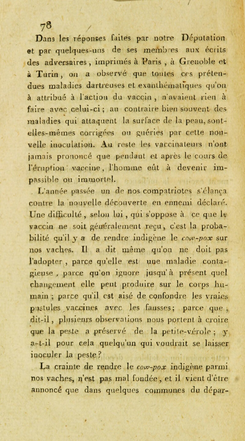 Dans les réponses faites par notre Députation et par quelques-uns de ses mernb es aux écrits des adversaires, imprimés à Paris , à Grenoble et à Turin, on a observé que toutes ces préten- dues maladies dartreuses el exauihématiques qu'on à attribué à l'action du vaccin , n'avaient rien à faire avec celui-ci ; an contraire bien souvent des maladies qui attaquent la surface de la peau, sont- elles-mêmes corrigées ou guéries par cette nou- velle inoculation. Au reste les varcinaleurs n'ont jamais prononcé que pendaut e.t après le cours de l'éruption vaccine, l'homme eût à devenir im- passible ou immortel. L'année passée un de nos compatriotes s'élança contre la nouvelle découverte en ennemi déclaré. Une difficulté, selon lui , qui s'oppose à ce que 1* vaccin ne soit géut'ralement reçu, c'est la proba- bilité qu'il y a de rendre indigène le cow-pox sur nos vaches. Il a dit même qu'on ne doit pas l'adopter , parce qu'elle est une maladie conta- gieuse , parce qu'on ignore jusqu'à présent quel changement elle peut produire sur le corps hu- main ; parce qu'il est aisé de confondre les vraies pilules vaccines avec les fausses; parce que. dit-il, plusieurs observations nous portent à croire que la peste a préservé de la petite-vérole ; y a-t-il pour cela quelqu'un qui voudrait se laisser inoculer la peste ? La crainte de rendre le cow-pox indigène parmi nos vaches, n'est pas mal fondée, et il vient d'être annoncé que dans quelques communes du dépar-