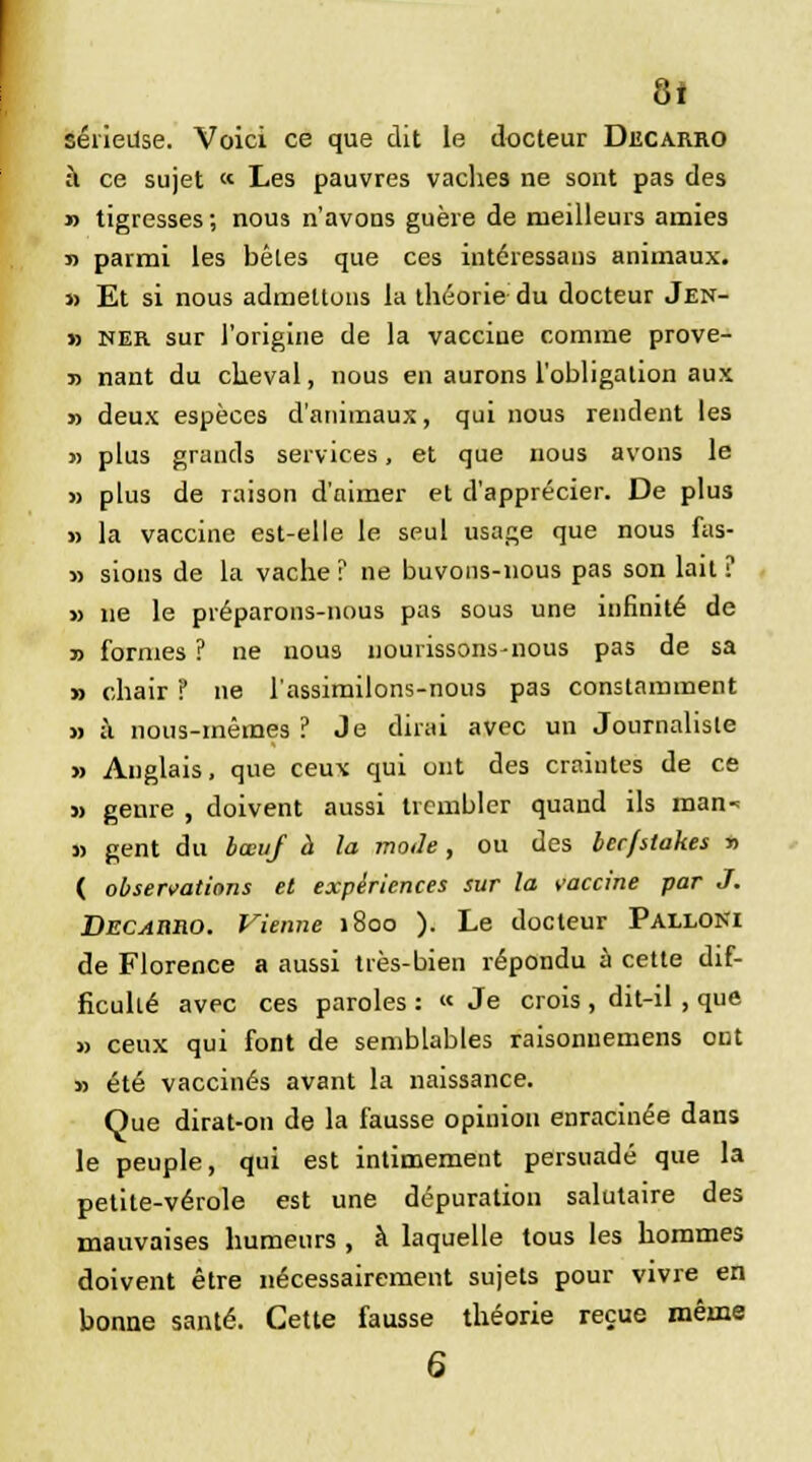 8* sérieuse. Voici ce que dit le docteur Decarro à ce sujet « Les pauvres vaches ne sont pas des » tigresses; nous n'avons guère de meilleurs amies » parmi les bêtes que ces intéressans animaux. » Et si nous admettons la théorie du docteur Jen- » ner sur l'origine de la vaccine comme prove- j) nant du cheval, nous en aurons l'obligation aux » deux espèces d'animaux, qui nous rendent les » plus grands services, et que nous avons le » plus de raison d'nimer et d'apprécier. De plus » la vaccine est-elle le seul usage que nous fas- » sions de la vache ? ne buvons-nous pas son lait ? » ne le préparons-nous pas sous une infinité de » formes ? ne nous nouiissons-nous pas de sa » chair ï ne l'assimilons-nous pas constamment » à nous-mêmes ? Je dirai avec un Journaliste » Anglais, que ceux qui ont des craintes de ce » genre , doivent aussi trembler quand ils man-= » gent du bœuf à la mode, ou des ber/stakes » ( observations et expériences sur la vaccine par J. Decahro. Vienne 1800 ). Le docteur Palloni de Florence a aussi très-bien répondu à cette dif- ficulté avec ces paroles : « Je crois , dit-il, que » ceux qui font de semblables raisonuemens ont » été vaccinés avant la naissance. Que dirat-on de la fausse opinion enracinée dans le peuple, qui est intimement persuadé que la petite-vérole est une dépuration salutaire des mauvaises humeurs , à laquelle tous les hommes doivent être nécessairement sujets pour vivre en bonne santé. Cette fausse théorie reçue même 6