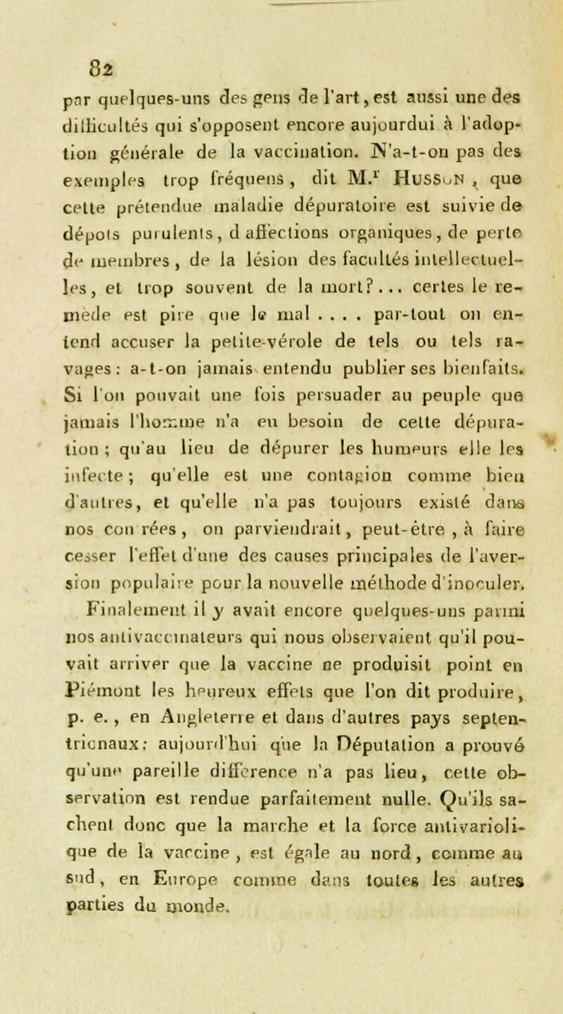 pnr quelques-uns des gens de l'art, est aussi une des difficultés qui s'opposent encore aujourdui à l'adop- tion générale de la vaccination. ]N'a-t-on pas des exemples trop fréquens , dit M.1' HusSoN , que celle prétendue maladie dépuraloire est suivie de déçois pui ulents , d affections organiques , de perte/ démembres, de la lésion des facultés intellectuel- les, et trop souvent de la mort?... certes le re- mède est pire que le mal .... par-tout on en- tend accuser la petite-vérole de tels ou tels ra- vages: a-t-on jamais entendu publier ses bienfaits. Si l'on pouvait une fois persuader au peuple que jamais l'homme n'a en besoin de cette dépura- tion ; qu'au lieu de dépurer les humeurs elle les infecte ; qu'elle est une contagion comme bien d'autres, et qu'elle n'a pas toujours existé dans nos cou rées , on parviendrait, peut-être , à faire cesser l'effet d'une des causes principales de l'aver- sion populaire pour la nouvelle méthode d'inoculer. Finalement il y avait encore quelques-uns parmi nos aniivaccmateurs qui nous observaient qu'il pou- vait arriver que la vaccine ne produisit point en Piémont les heureux effets que l'on dit produire, p. e., en Angleterre et dans d'autres pays septen- trionaux; aujourd'hui que la Députalion a prouvé qu'une pareille différence n'a pas lieu, cette ob- servation est rendue parfaitement nulle. Qu'ils sa- chent donc que la marche et la force antivarioli- que de la vaccine , est égale au nord, comme au sud, en Europe comme dans toutes les autres parties du monde.