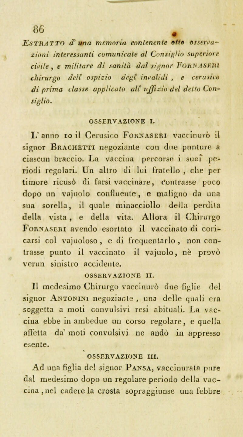 Estuatto d' un a memoria eonlenente »ti« osscrsa- zioni interessanti comunicale al Consiglio supérieur civile, e militare di sanità dalsignorFonyAst.nl chirurgo deli ospizio degl.' invaiidi , e cerusiio di prima classe applicato ail' vjjizio del detto Con- siglio. OSSERVAZIONE I. L' anno 10 il Cerusico Fornaseri vaccinui ô il signor Brachetti négociante cou due punture a ciascun braccio. La vaccina percorse 1 suoi pe- riodi regolari. Un altro di lui fralello , che per timoré ricusô di farsi vaccinare, Conlrasse poco dopo un vajuolo conîluente, e maligno da una sua sorella, il quale minacciollo délia perdila délia vista , e délia vita. Allora il Chirurgo Fornaseri avendo esortato il vaccinato di cori- carsr col vajuoloso , e di frequenlarlo , non con- trasse punto il vaccinato il vajuolo, ne provô verun siuislro accidente. osservazione il. Il medesimo Chirurgo vaccinurô due figlie del signor Antonini negoziante , una délie quali era soggetta a moti couvulsivi rcsi abituali. La vac- cina ebbe in ambedue un corso regolare, e quella affetta da moti convulsivi ne andô in appresso esente. OSSERVAZIONE III. Ad una figlia del signor Pansa, vaccinurata pure dal medesimo dopo un regolare periodo délia vac- cina, nel caderela crosta sopraggiunse una lcbbre