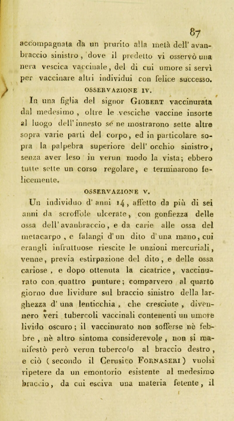 acootnpagnala fia un pninto alla meta dell'avan- braccio sinistro , dove il prc-delto vi osservo una nera vescica vaccinale, del di cui umore si servi per vaccinare altii individui con felice successo. OSSEKVAZIONE IV. In una figlia del signor Giobeiit vaccinurata dâl medesimo , olue le vesciche vaccine insorte al luogo dell'innesto se ne uiostrarono selte altre sopra varie parli del coipo, ed in particolare so- pra la palpebra superiore dell'occhio sinistro, senza aver leso in venin modo la vista; ebbero tuile selle un corso regolare, e tenninarono fe- liccuienle. OSSERVAZIONE V. Un individuo d'anni 14, arTctto da più di sei anni da serofi'ole ulcerale, con gonfiezza délie ossa dell' avanbraccio, e da carie aile ossa del inelacarpo , e falangi d'un dilo d'una mano,cui erangli infruttuose riescile le unzioni mercuriali, venue, previa estirpazione del dito , e délie ossa cariose , e dopo ottenuta la cicatrice, vaccinu- rato con quattro punture ; comparvero al quarto giorno due lividure sul braccio sinistro délia lar- ghezza d' una lenticchia , che cresciute , diven- nero veri tubercoli vaccinali contenenti un uniore livido oscuro ; il vaccinurato non sofierse ne feb- bre , ne allro sintoma considerevole , non si ma- nifesté perô venin tuberco'o al braccio destro , e ciô ( secondo il Cerusico For.NASEni ) vuolsi ripetere da un emontorio esistente al medesimo braci.io, da cui esciva una materia fetente, il