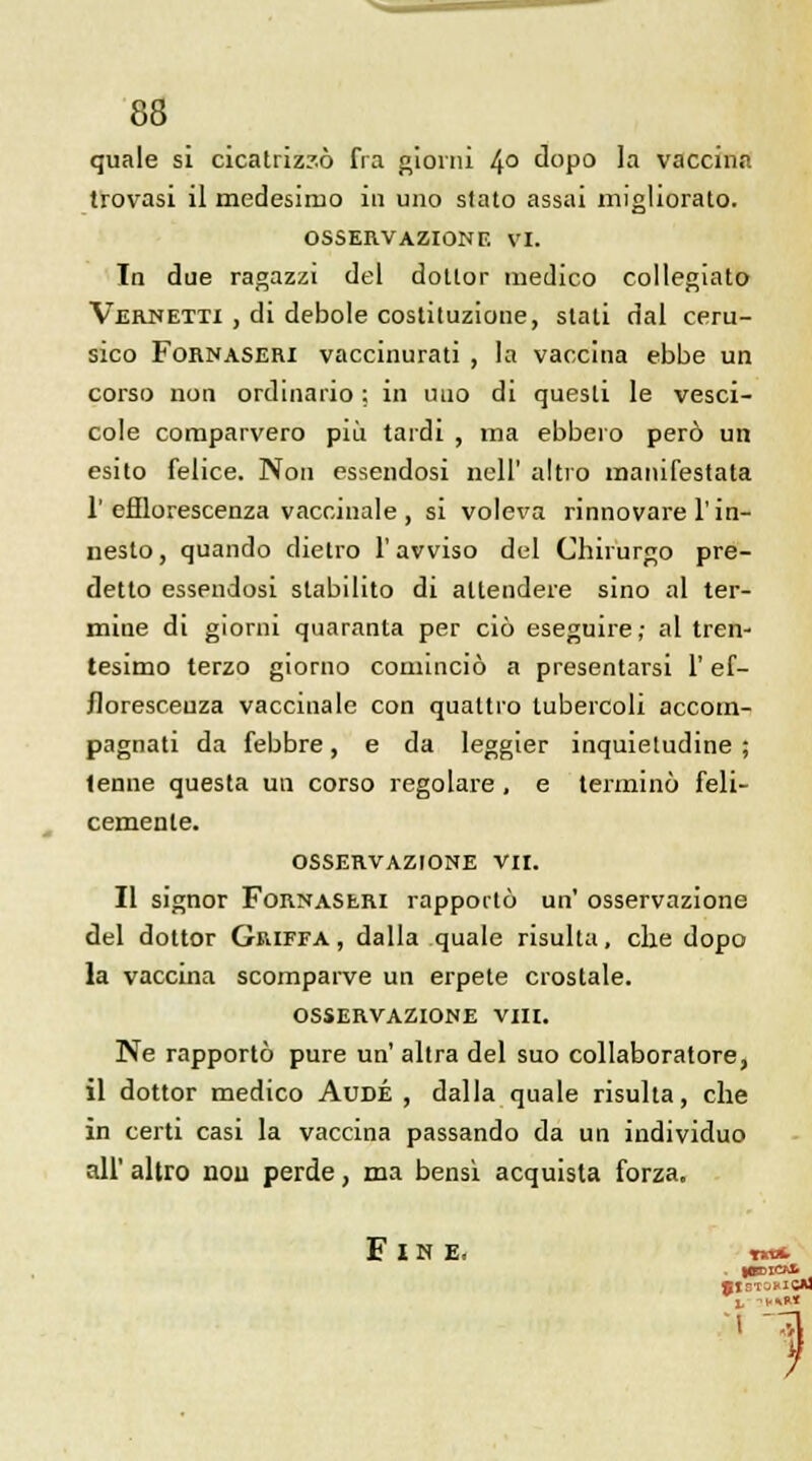 quale si cicatriz?ô fia giorni 4° dopo la vaccina trovasi il medesiruo in uno slato assai migliorato. OSSERVAZIONF. VI. In due ragazzi del dotlor medico collegiato Vernetti , di debole costituzione, slali dal ceru- sico Fornaseri vaccinurati , la vaccina ebbe un corso non ordinario ; in uuo di quesli le vesci- cole comparvero più tardi , ma ebbero perô un esito felice. Non essendosi nell' altro manifestata 1' efllorescenza vaccinale, si voleva rinnovare l'in- neslo, quando dietro l'avviso del Chirurgo pre- detto essendosi stabilito di allendere sino al ter- miue di giorni quaranta per ciô eseguire; al tren- tesimo terzo giorno cominciô a presentarsi l'ef- floresceuza vaccinale con qualtro tubercoli accom- pagnati da febbre, e da leggier inquietudine ; tenue questa un corso regolare , e terminé feli- cemente. OSSERVAZIONE VII. Il signor Fornaseri rapporta un' osservazione del dottor Griffa, dalla quale risulta, elle dopo la vaccina scomparve un erpete crostale. osservazione viii. Ne rapporté pure un' altra del suo collaboratore, il dottor medico Aude , dalla quale risulta, che in certi casi la vaccina passando da un individuo ail' altro non perde, ma bensi acquista forza. Fine. m*. 1 1 . ■ 1CA3 l