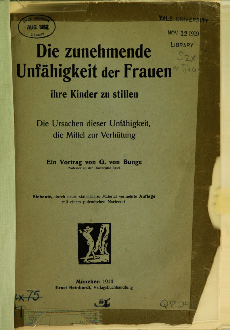 NOV 1219191 Die zunehmende Unfähigkeit der Frauen ihre Kinder zu stillen Die Ursachen dieser Unfähigkeit, die Mittel zur Verhütung Ein Vortrag von G. von Bunge LIBRARY Professor an der Universität Basel. Siebente, durch neues statistisches Material vermehrte Auflage mit einem polemischen Nachwort. 3 München 1914 Ernst Reinhardt, Verlagsbuchhandlung K*& uMu • —wrf—V**1» -•VW*1