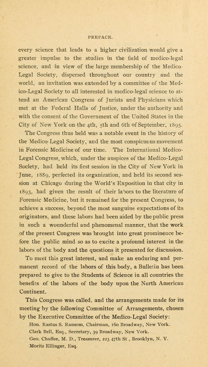 every science that leads to a higher civilization would give a greater impulse to the studies in the field of medico-legal science, and in view of the large membership of the Medico- Legal Society, dispersed throughout our country and the world, an invitation was extended by a committee of the Med- ico-Legal Society to all interested in medico-legal science to at- tend an American Congress of Jurists and Physicians which met at the Federal Halls of Justice, under the authority and with the consent of the Government of the United States in the City of New York on the 4th, 5th and 6th of September, 1895. The Congress thus held was a notable event in the history of the Medico-Legal Society, and the most conspicuous movement in Forensic Medicine of our time. The International Medico- Legal Congress, which, under the auspices of the Medico-Legal Society, had held its first session in the City of New York in June, 1889, perfected its organization, and held its second ses- sion at Chicago during the World's Exposition in that city in 1893, had given the result of their labors to the literature of Forensic Medicine, but it remained for the present Congress, to achieve a success, beyond the most sanguine expectations of its originators, and these labors had been aided by the public press in such a wounderful and phenomenal manner, that the work of the present Congress was brought into great prominence be- fore the public mind so as to excite a profound interest in the labors of the body and the questions it presented for discussion. To meet this great interest, and make an enduring and per- manent record of the labors of this body, a Bulletin has been prepared to give to the Students of Science in all countries the benefits of the labors of the body upon the North American Continent. This Congress was called, and the arrangements made for its meeting by the following Committee of Arrangements, chosen by the Executive Committee of the Medico-Legal Society: Hon. Rastus S. Ransom, Chairman, 160 Broadway, New York. Clark Bell, Esq., Secretary, 39 Broadway, New York. Geo. Chaffee, M. D., Treasurer, 223 47th St , Brooklyn, N. Y. Moritz Ellinger, Esq.