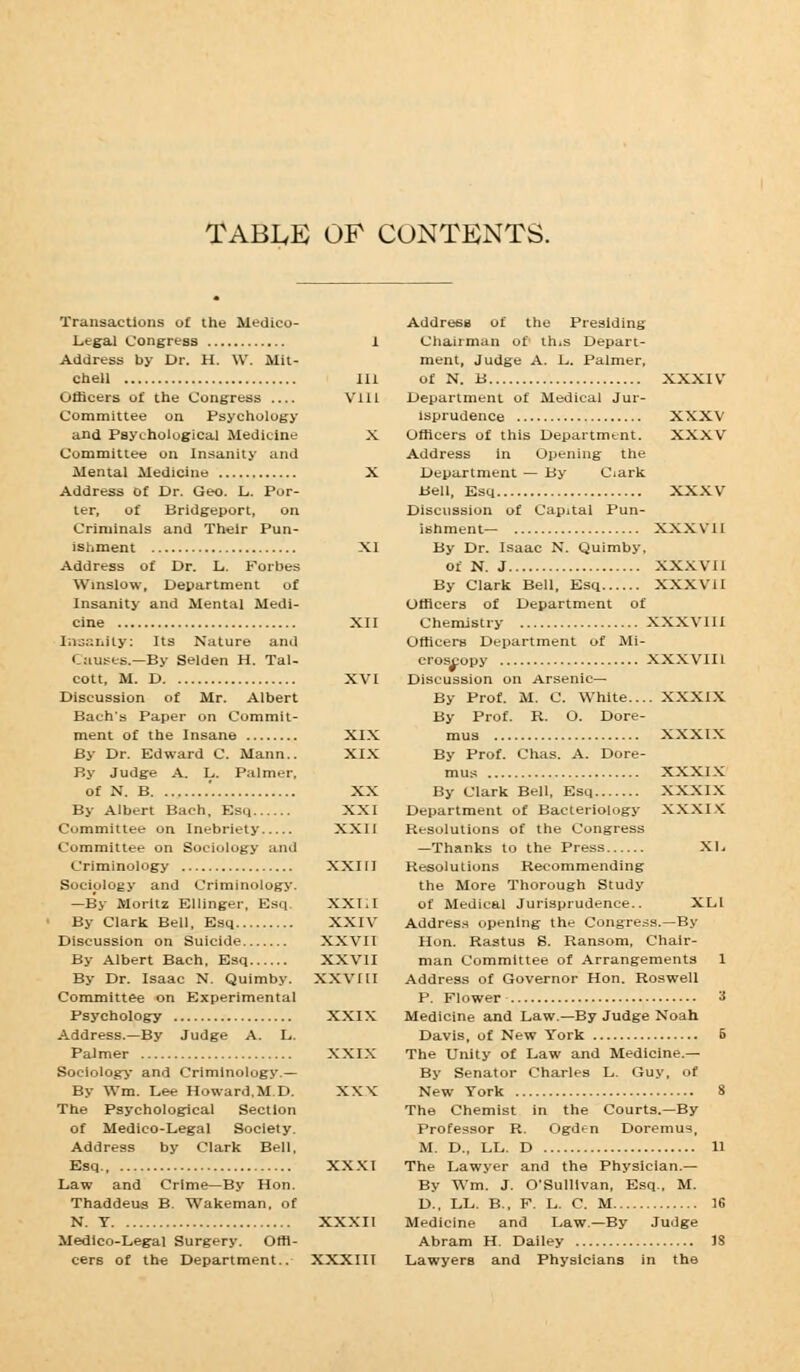 TABLE OF CONTENTS. Transactions of the Medico- Legal Congress 1 Address by Dr. H. W. Mit- chell Ill Officers of the Congress Vlll Committee on Psychology and Psychological Medicine X Committee on Insanity and Mental Medicine X Address o£ Dr. Geo. L. Por- ter, of Bridgeport, on Criminals and Their Pun- ishment XI Address of Dr. L. Forbes Winslow, Department of Insanity and Mental Medi- cine XII Insanity: Its Nature and Causes.—By Selden H. Tal- cott, M. D XVI Discussion of Mr. Albert Bach's Paper on Commit- ment of the Insane XIX By Dr. Edward C. Mann.. XIX By Judge A. L. Palmer, of N. B ' XX By Albert Bach, Esq XXI Committee on Inebriety XXII Committee on Sociology and Criminology XXIII Sociology and Criminology. —By Moritz El linger, Esq. XXI.I By Clark Bell, Esq XXIV Discussion on Suicide XXVII By Albert Bach, Esq XXVII By Dr. Isaac N. Quimby. XXVIII Committee on Experimental Psychology XXIX Address.—By Judge A. L. Palmer XXIX Sociology and Criminology.— By Wm. Lee Howard.MD. XXK The Psychological Section of Medico-Legal Society. Address by Clark Bell, Esq XXXI Law and Crime—By Hon. Thaddeus B. Wakeman, of N. T XXXII Medico-Legal Surgery. Offi- cers of the Department.. XXXIII Address of the Presiding Chairman of th.s Depart- ment, Judge A. L. Palmer, of N. B XXXIV Department of Medical Jur- isprudence XXXV Officers of this Department. XXXV Address in Opening the Department — By Ciark Bell, Esq XXXV Discussion of Capital Pun- ishment— XXX VII By Dr. Isaac N. Quimby. of N. J XXXVII By Clark Bell, Esq XXXVII Officers of Department of Chemistry XXXV11I Officers Department of Mi- croscopy XXXVIII Discussion on Arsenic— By Prof. M. C. White.... XXXIX By Prof. R. O. Dore- mus XXXIX By Prof. Chas. A. Dore- mus XXXix By Clark Bell, Esq XXXIX Department of Bacteriology XXXIX Resolutions of the Congress —Thanks to the Press XL Resolutions Recommending the More Thorough Study of Medical Jurisprudence.. XLl Address opening the Congress.—By Hon. Rastus S. Ransom, Chair- man Committee of Arrangements 1 Address of Governor Hon. Roswell P. Flower 3 Medicine and Law.—By Judge Noah Davis, of New York 5 The Unity of Law and Medicine.— By Senator Charles L. Guy, of New York 8 The Chemist in the Courts.—By Professor R. Ogden Doremus, M. D., LL. D 11 The Lawyer and the Physician.— By Wm. J. O'SulIlvan, Esq., M. D., LL. B., F. L. C. M 16 Medicine and Law.—By Judge Abram H. Dailey IS Lawyers and Physicians in the